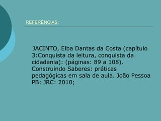 REFERÊNCIAS:




  JACINTO, Elba Dantas da Costa (capítulo
  3:Conquista da leitura, conquista da
  cidadania): (páginas: 89 a 108).
  Construindo Saberes: práticas
  pedagógicas em sala de aula. João Pessoa
  PB: JRC: 2010;
 