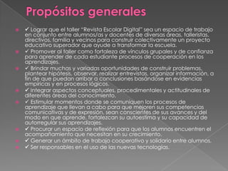 












 Lograr que el taller “Revista Escolar Digital” sea un espacio de trabajo
en conjunto entre alumnos/as y docentes de diversas áreas, talleristas,
directivos, familia y vecinos para construir colectivamente un proyecto
educativo superador que ayude a transformar la escuela.
 Promover al taller como fortaleza de vínculos grupales y de confianza
para aprender de cada estudiante procesos de cooperación en los
aprendizajes.
 Brindar muchas y variadas oportunidades de construir problemas,
plantear hipótesis, observar, realizar entrevistas, organizar información, a
fin de que puedan arribar a conclusiones basándose en evidencias
empíricas y en procesos lógicos.
 Integrar aspectos conceptuales, procedimentales y actitudinales de
diferentes áreas del conocimiento.
 Estimular momentos donde se comuniquen los procesos de
aprendizaje que llevan a cabo para que mejoren sus competencias
comunicativas y de expresión, sean conscientes de sus avances y del
modo en que aprende, fortalezcan su autoestima y su capacidad de
autorregular sus aprendizajes.
 Procurar un espacio de reflexión para que los alumnos encuentren el
acompañamiento que necesitan en su crecimiento.
 Generar un ámbito de trabajo cooperativo y solidario entre alumnos.
 Ser responsables en el uso de las nuevas tecnologías.

 