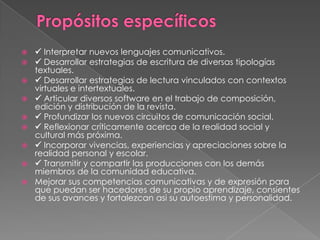 










 Interpretar nuevos lenguajes comunicativos.
 Desarrollar estrategias de escritura de diversas tipologías
textuales.
 Desarrollar estrategias de lectura vinculados con contextos
virtuales e intertextuales.
 Articular diversos software en el trabajo de composición,
edición y distribución de la revista.
 Profundizar los nuevos circuitos de comunicación social.
 Reflexionar críticamente acerca de la realidad social y
cultural más próxima.
 Incorporar vivencias, experiencias y apreciaciones sobre la
realidad personal y escolar.
 Transmitir y compartir las producciones con los demás
miembros de la comunidad educativa.
Mejorar sus competencias comunicativas y de expresión para
que puedan ser hacedores de su propio aprendizaje, consientes
de sus avances y fortalezcan asi su autoestima y personalidad.

 