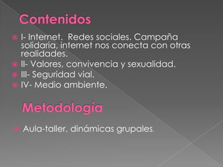 I- Internet. Redes sociales. Campaña
solidaria, internet nos conecta con otras
realidades.
 II- Valores, convivencia y sexualidad.
 III- Seguridad vial.
 IV- Medio ambiente.




Aula-taller, dinámicas grupales.

 