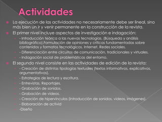 La ejecución de las actividades no necesariamente debe ser lineal, sino
más bien un ir y venir permanente en la construcción de la revista.
 El primer nivel incluye aspectos de investigación e indagación:


- Introducción teórica a las nuevas tecnologías. (Búsqueda y análisis
bibliográfico).Formulación de opiniones y críticas fundamentadas sobre
contenidos y formatos tecnológicos. Internet. Redes sociales.
› - Diferenciación entre circuitos de comunicación, tradicionales y virtuales.
› - Indagación social de problemáticas del entorno.
›



El segundo nivel consiste en las actividades de edición de la revista:
›
›
›
›
›
›
›
›

- Creación de distintas tipologías textuales (textos informativos, explicativos,
argumentativos).
- Estrategias de lectura y escritura.
- Entrevistas. Reportajes.
- Grabación de sonidos.
- Grabación de videos.
- Creación de hipervínculos (introducción de sonidos, videos, imágenes).
- Elaboración de activid
-Diseño

 