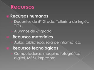  Recursos

humanos

› Docentes de 6º Grado, Tallerista de Inglés,
TICs .

› Alumnos de 6º grado.


Recursos materiales
› Aulas, biblioteca, sala de informática.



Recursos tecnológicos
› Computadoras, máquina fotográfica
digital, MP5), impresora.

 