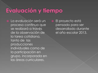 

La evaluación será un
proceso continuo que
se realizará a través
de la observación de
la tarea cotidiana,
tanto de las
producciones
individuales como de
la participación en
grupo, incorporada en
las áreas curriculares.



El proyecto está
pensado para ser
desarrollado durante
el año escolar 2013.

 