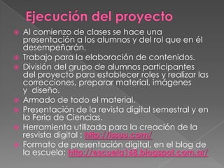 









Al comienzo de clases se hace una
presentación a los alumnos y del rol que en él
desempeñarán.
Trabajo para la elaboración de contenidos.
División del grupo de alumnos participantes
del proyecto para establecer roles y realizar las
correcciones, preparar material, imágenes
y diseño.
Armado de todo el material.
Presentación de la revista digital semestral y en
la Feria de Ciencias.
Herramienta utilizada para la creación de la
resvista digital : http://issuu.com/
Formato de presentación digital, en el blog de
la escuela: http://escuela168.blogspot.com.ar/

 