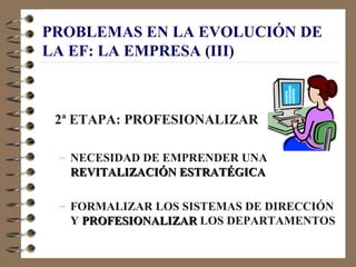 PROBLEMAS EN LA EVOLUCIÓN DE
LA EF: LA EMPRESA (III)



 2ª ETAPA: PROFESIONALIZAR

 – NECESIDAD DE EMPRENDER UNA
   REVITALIZACIÓN ESTRATÉGICA

 – FORMALIZAR LOS SISTEMAS DE DIRECCIÓN
   Y PROFESIONALIZAR LOS DEPARTAMENTOS
 