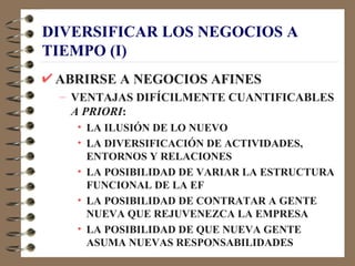 DIVERSIFICAR LOS NEGOCIOS A
TIEMPO (I)
 ABRIRSE A NEGOCIOS AFINES
 – VENTAJAS DIFÍCILMENTE CUANTIFICABLES
   A PRIORI:
   • LA ILUSIÓN DE LO NUEVO
   • LA DIVERSIFICACIÓN DE ACTIVIDADES,
     ENTORNOS Y RELACIONES
   • LA POSIBILIDAD DE VARIAR LA ESTRUCTURA
     FUNCIONAL DE LA EF
   • LA POSIBILIDAD DE CONTRATAR A GENTE
     NUEVA QUE REJUVENEZCA LA EMPRESA
   • LA POSIBILIDAD DE QUE NUEVA GENTE
     ASUMA NUEVAS RESPONSABILIDADES
 