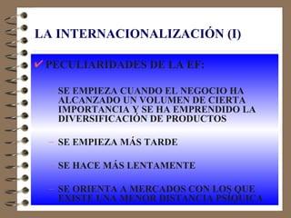 LA INTERNACIONALIZACIÓN (I)

 PECULIARIDADES DE LA EF:

 – SE EMPIEZA CUANDO EL NEGOCIO HA
   ALCANZADO UN VOLUMEN DE CIERTA
   IMPORTANCIA Y SE HA EMPRENDIDO LA
   DIVERSIFICACIÓN DE PRODUCTOS

 – SE EMPIEZA MÁS TARDE

 – SE HACE MÁS LENTAMENTE

 – SE ORIENTA A MERCADOS CON LOS QUE
   EXISTE UNA MENOR DISTANCIA PSÍQUICA
 