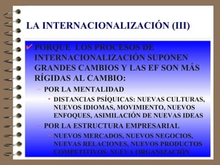 LA INTERNACIONALIZACIÓN (III)

 PORQUE LOS PROCESOS DE
 INTERNACIONALIZACIÓN SUPONEN
 GRANDES CAMBIOS Y LAS EF SON MÁS
 RÍGIDAS AL CAMBIO:
 – POR LA MENTALIDAD
   • DISTANCIAS PSÍQUICAS: NUEVAS CULTURAS,
     NUEVOS IDIOMAS, MOVIMIENTO, NUEVOS
     ENFOQUES, ASIMILACIÓN DE NUEVAS IDEAS
 – POR LA ESTRUCTURA EMPRESARIAL
   • NUEVOS MERCADOS, NUEVOS NEGOCIOS,
     NUEVAS RELACIONES, NUEVOS PRODUCTOS
     COMPETITIVOS, NUEVA ORGANIZACIÓN
 