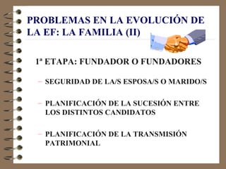 PROBLEMAS EN LA EVOLUCIÓN DE
LA EF: LA FAMILIA (II)

 1ª ETAPA: FUNDADOR O FUNDADORES

 – SEGURIDAD DE LA/S ESPOSA/S O MARIDO/S

 – PLANIFICACIÓN DE LA SUCESIÓN ENTRE
   LOS DISTINTOS CANDIDATOS

 – PLANIFICACIÓN DE LA TRANSMISIÓN
   PATRIMONIAL
 