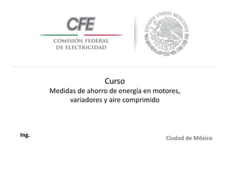 Curso
Medidas de ahorro de energía en motores,
variadores y aire comprimido
Ciudad de México
Ing.
 