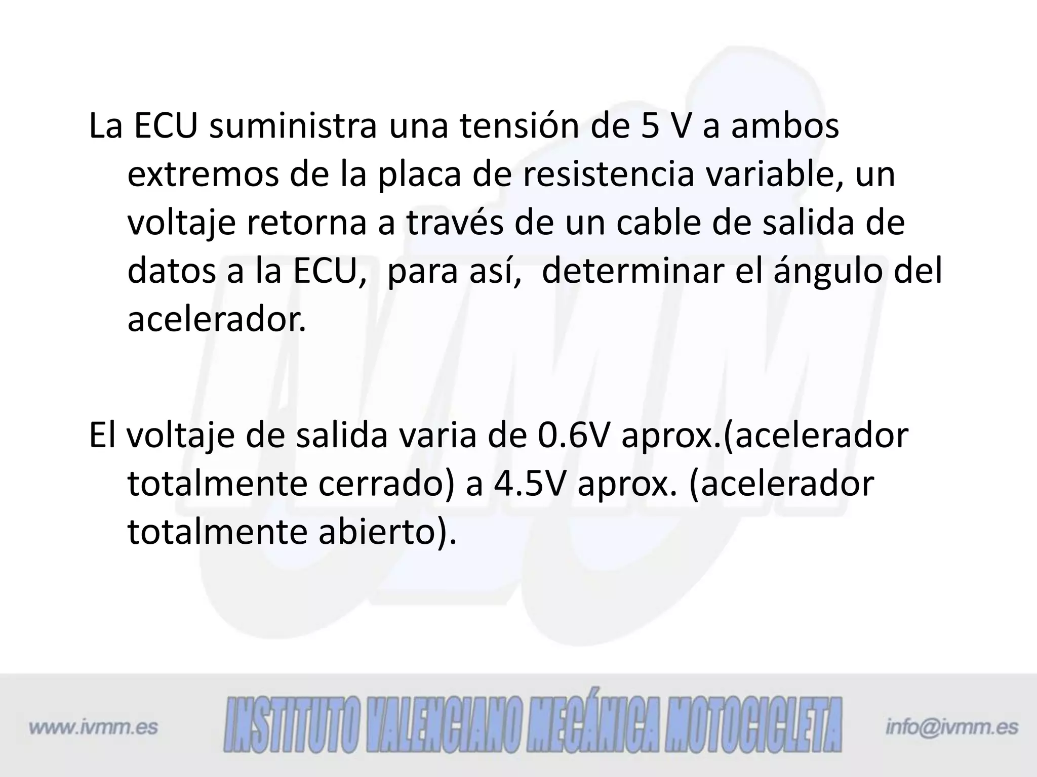 La ECU suministra una tensión de 5 V a ambos
extremos de la placa de resistencia variable, un
voltaje retorna a través de un cable de salida de
datos a la ECU, para así, determinar el ángulo del
acelerador.
El voltaje de salida varia de 0.6V aprox.(acelerador
totalmente cerrado) a 4.5V aprox. (acelerador
totalmente abierto).
 