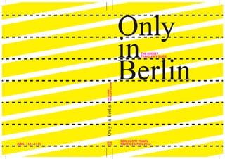 Only
                                                                                                           in          THE BUDGET




                                                                                                           Berlin
                                                                                                                       TRAVELER’S GUIDE




                                                                                        TRAVELER’S GUIDE
                                                                                        THE BUDGET
                                                                                       Only  in Berlin




                                                                                        BCTR
                                                                                                           BERLIN CITY TRAVEL
         ISBN : 1111-1111
www.lulu.com/content/e-book/only-in-berlin-the-budget-travellers-guide-2012/13013536
                                                                                        2012               REVIEW EDITION 2012
 