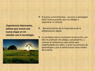 Experiencia interesante,
valiosa que marcó una
nueva etapa en mi
relación con la tecnología.
El acceso a herramientas, recursos y estrategias
abrió nuevas puertas que me obligan a
replantear mi actitud.
Reconocimiento de la importancia de la
alfabetización digital.
La sociedad está en constante construcción, por
ello mi profesión me obliga a actualizarme, a
conocer el contexto en que construyen
subjetividades los niños, a rever los procesos de
aprendizajes y por lo tanto buscar otros modos
de enseñar.