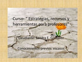 Curso: “ Estrategias, recursos y 
herramientas para profesores” 
Estudiante: Sandra E. Gonzalez 
Conocimientos previos: escasos 
 