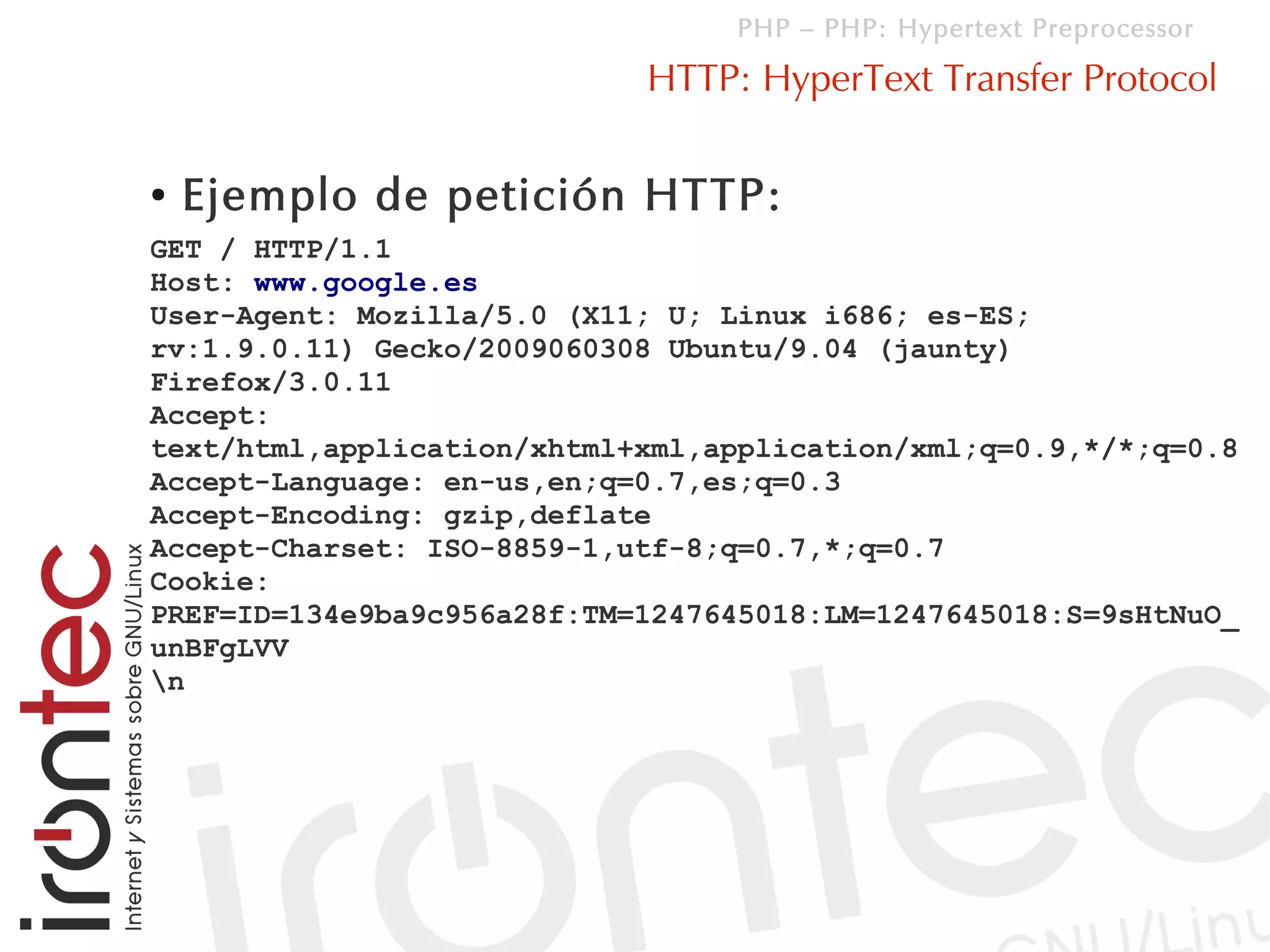 PHP – PHP: Hypertext Preprocessor

                            HTTP: HyperText Transfer Protocol

●   Ejemplo de petición HTTP:
GET / HTTP/1.1
Host: www.google.es
User-Agent: Mozilla/5.0 (X11; U; Linux i686; es-ES;
rv:1.9.0.11) Gecko/2009060308 Ubuntu/9.04 (jaunty)
Firefox/3.0.11
Accept:
text/html,application/xhtml+xml,application/xml;q=0.9,*/*;q=0.8
Accept-Language: en-us,en;q=0.7,es;q=0.3
Accept-Encoding: gzip,deflate
Accept-Charset: ISO-8859-1,utf-8;q=0.7,*;q=0.7
Cookie:
PREF=ID=134e9ba9c956a28f:TM=1247645018:LM=1247645018:S=9sHtNuO_
unBFgLVV
n
 