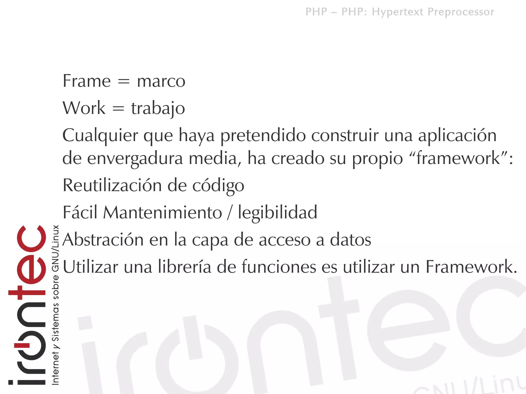PHP – PHP: Hypertext Preprocessor




Frame = marco
Work = trabajo
Cualquier que haya pretendido construir una aplicación
de envergadura media, ha creado su propio “framework”:
Reutilización de código
Fácil Mantenimiento / legibilidad
Abstración en la capa de acceso a datos
Utilizar una librería de funciones es utilizar un Framework.
 