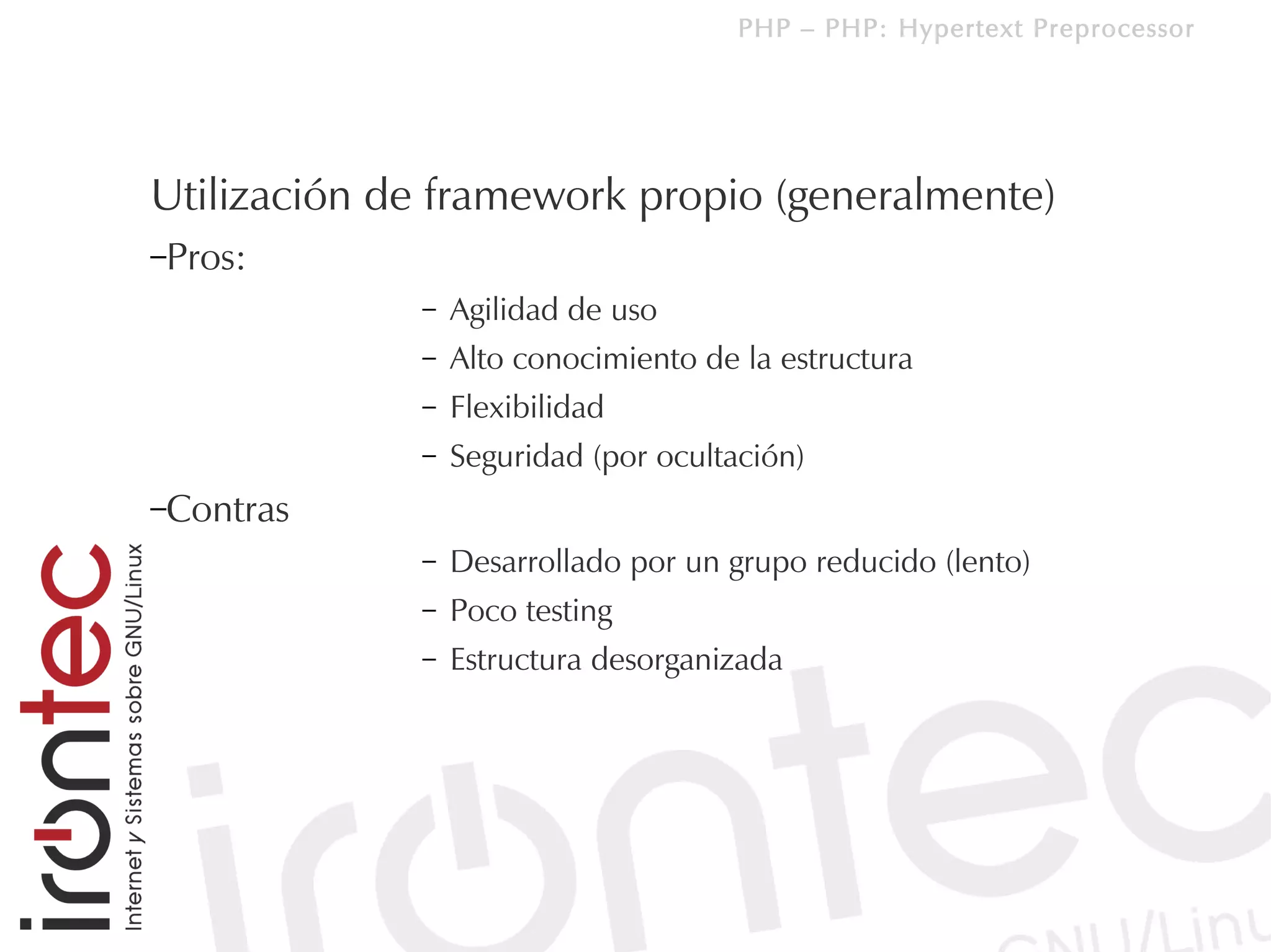 PHP – PHP: Hypertext Preprocessor




Utilización de framework propio (generalmente)
–Pros:
             –   Agilidad de uso
             –   Alto conocimiento de la estructura
             –   Flexibilidad
             –   Seguridad (por ocultación)
–Contras
             –   Desarrollado por un grupo reducido (lento)
             –   Poco testing
             –   Estructura desorganizada
 