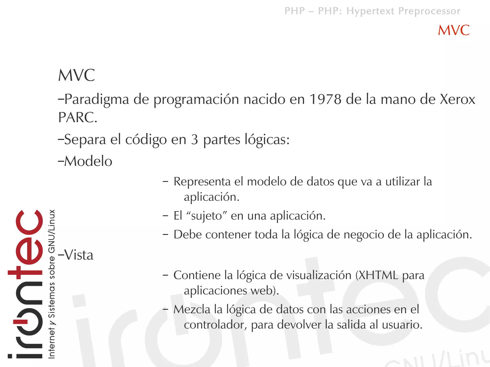 PHP – PHP: Hypertext Preprocessor

                                                                          MVC


MVC
–Paradigma   de programación nacido en 1978 de la mano de Xerox
PARC.
–Separa el código en 3 partes lógicas:
–Modelo
                 –   Representa el modelo de datos que va a utilizar la
                       aplicación.
                 –   El “sujeto” en una aplicación.
                 –   Debe contener toda la lógica de negocio de la aplicación.
–Vista
                 –   Contiene la lógica de visualización (XHTML para
                      aplicaciones web).
                 –   Mezcla la lógica de datos con las acciones en el
                      controlador, para devolver la salida al usuario.
 