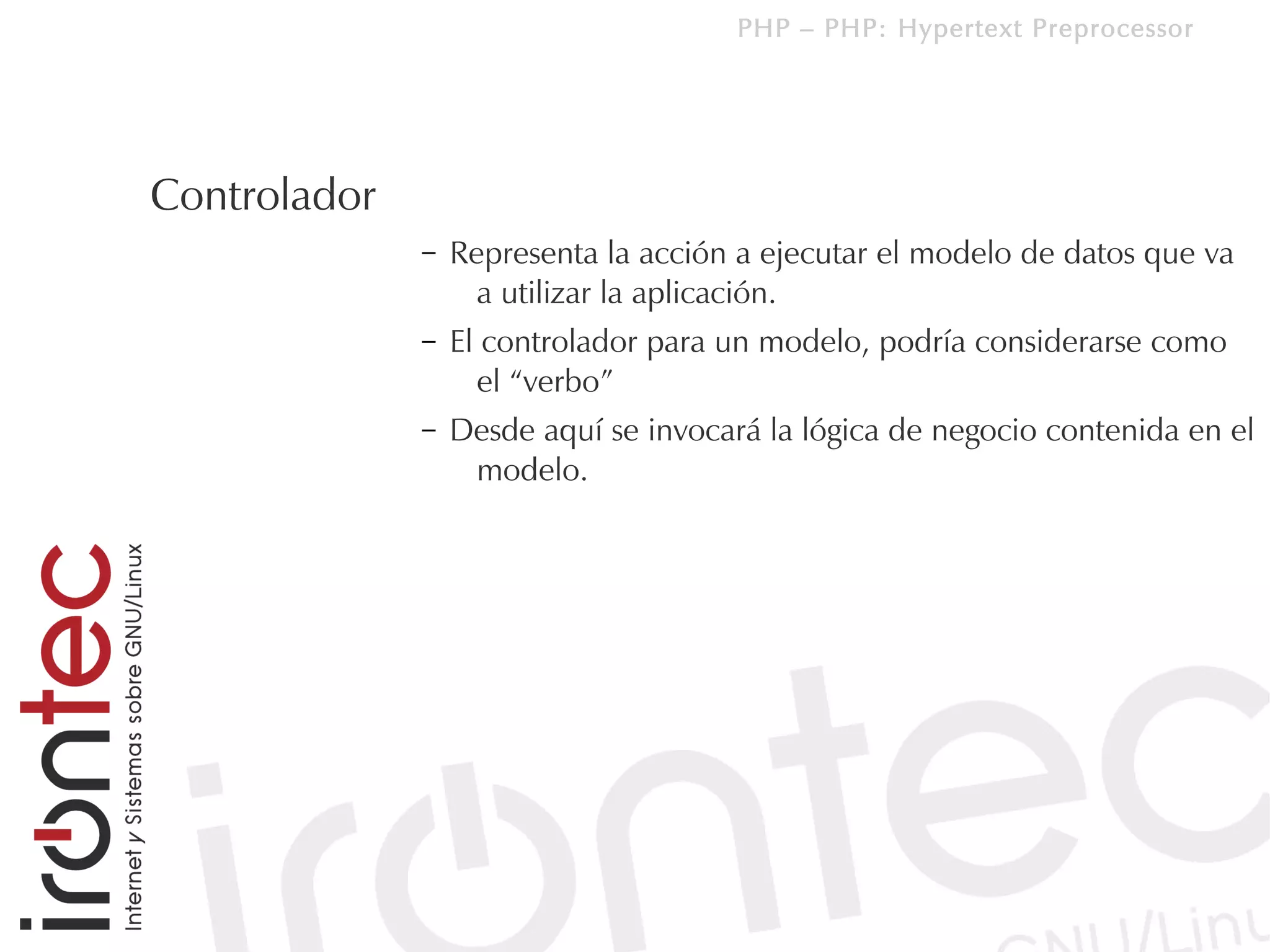 PHP – PHP: Hypertext Preprocessor




Controlador
              –   Representa la acción a ejecutar el modelo de datos que va
                    a utilizar la aplicación.
              –   El controlador para un modelo, podría considerarse como
                    el “verbo”
              –   Desde aquí se invocará la lógica de negocio contenida en el
                   modelo.
 