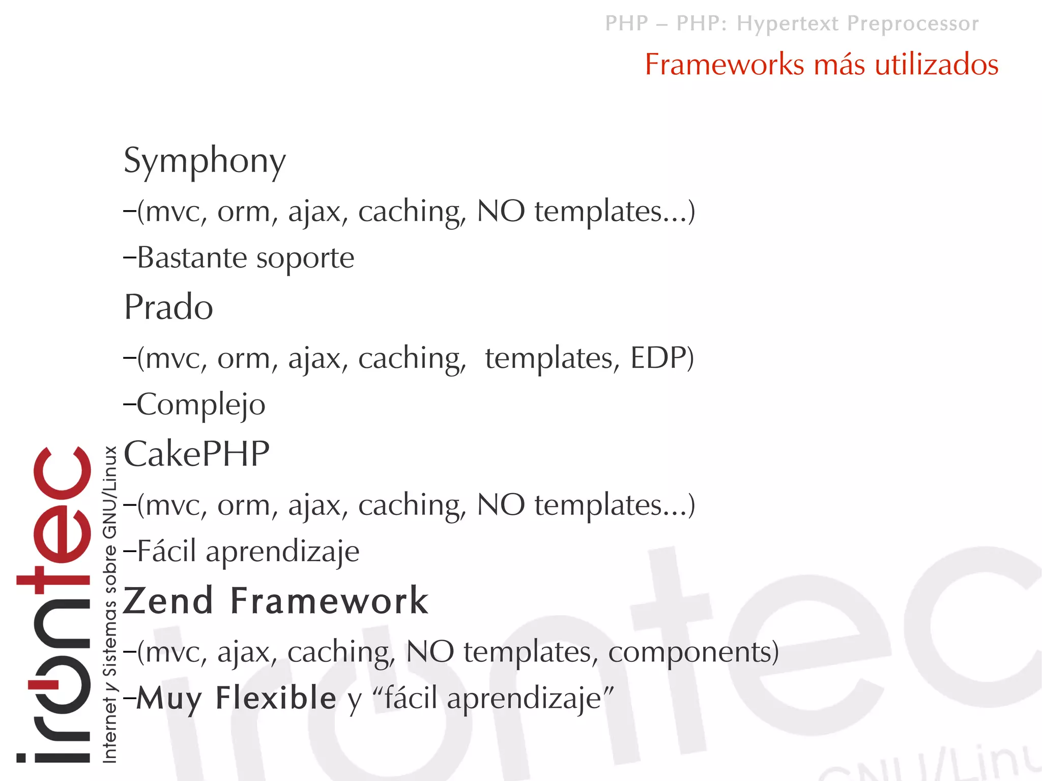 PHP – PHP: Hypertext Preprocessor

                                        Frameworks más utilizados


Symphony
–(mvc, orm, ajax, caching, NO templates...)
–Bastante soporte

Prado
–(mvc,
     orm, ajax, caching, templates, EDP)
–Complejo

CakePHP
–(mvc,  orm, ajax, caching, NO templates...)
–Fácil aprendizaje

Zend Framework
–(mvc,
     ajax, caching, NO templates, components)
–Muy Flexible y “fácil aprendizaje”
 