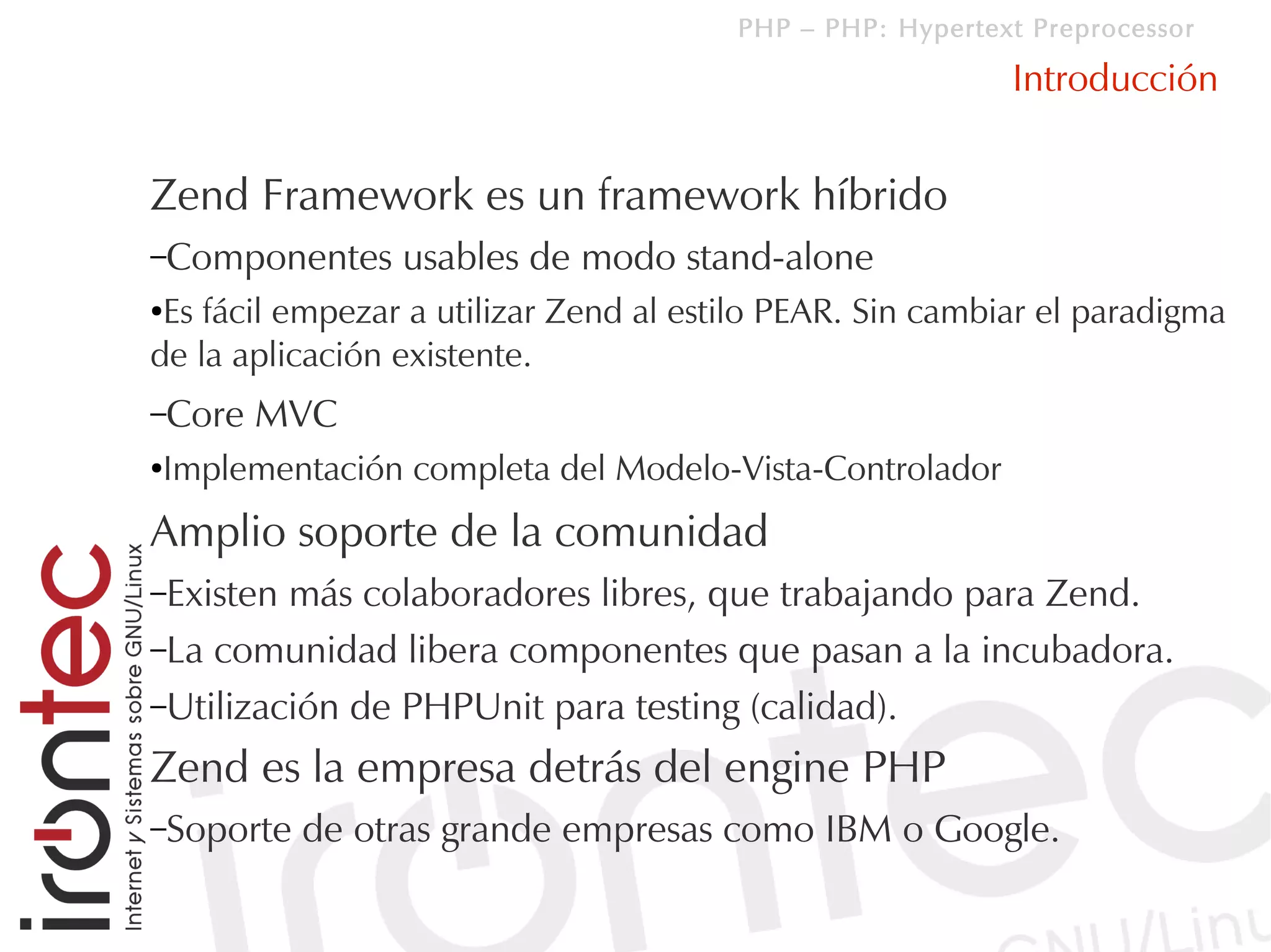 PHP – PHP: Hypertext Preprocessor

                                                           Introducción


Zend Framework es un framework híbrido
–Componentes     usables de modo stand-alone
●Es fácil empezar a utilizar Zend al estilo PEAR. Sin cambiar el paradigma
de la aplicación existente.
–Core   MVC
Implementación completa del Modelo-Vista-Controlador
●



Amplio soporte de la comunidad
–Existen más colaboradores libres, que trabajando para Zend.
–La comunidad libera componentes que pasan a la incubadora.
–Utilización de PHPUnit para testing (calidad).

Zend es la empresa detrás del engine PHP
–Soporte   de otras grande empresas como IBM o Google.
 