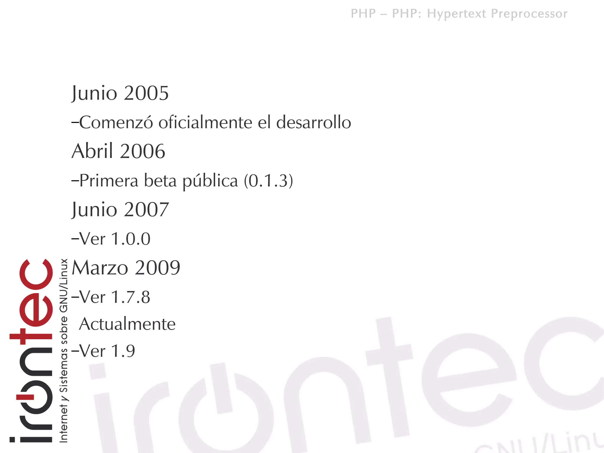 PHP – PHP: Hypertext Preprocessor




Junio 2005
–Comenzó       oficialmente el desarrollo
Abril 2006
–Primera   beta pública (0.1.3)
Junio 2007
–Ver   1.0.0
Marzo 2009
–Ver 1.7.8
 Actualmente
–Ver 1.9
 
