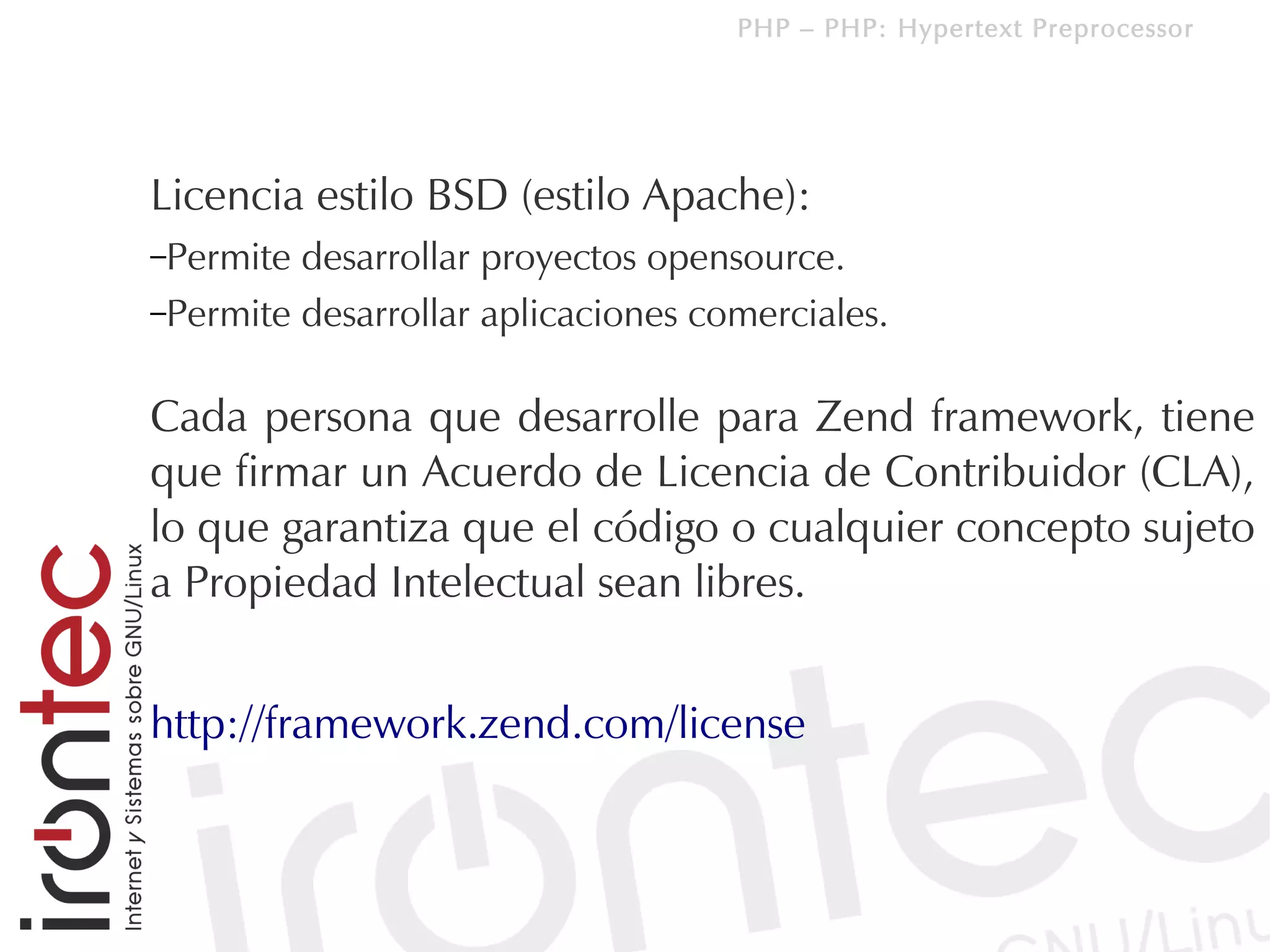 PHP – PHP: Hypertext Preprocessor




Licencia estilo BSD (estilo Apache):
–Permite desarrollar proyectos opensource.
–Permite desarrollar aplicaciones comerciales.


Cada persona que desarrolle para Zend framework, tiene
que firmar un Acuerdo de Licencia de Contribuidor (CLA),
lo que garantiza que el código o cualquier concepto sujeto
a Propiedad Intelectual sean libres.


http://framework.zend.com/license
 