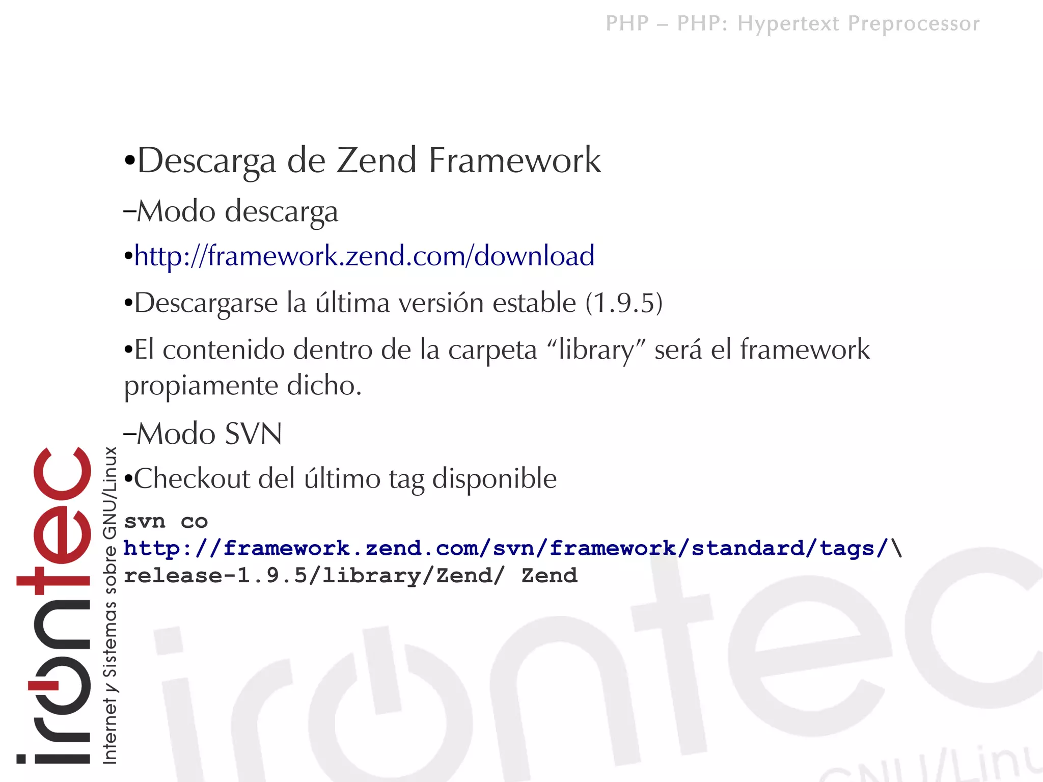 PHP – PHP: Hypertext Preprocessor




●   Descarga de Zend Framework
–Modo   descarga
http://framework.zend.com/download
●



Descargarse la última versión estable (1.9.5)
●


●El contenido dentro de la carpeta “library” será el framework
propiamente dicho.
–Modo   SVN
Checkout del último tag disponible
●


svn co
http://framework.zend.com/svn/framework/standard/tags/
release-1.9.5/library/Zend/ Zend
 