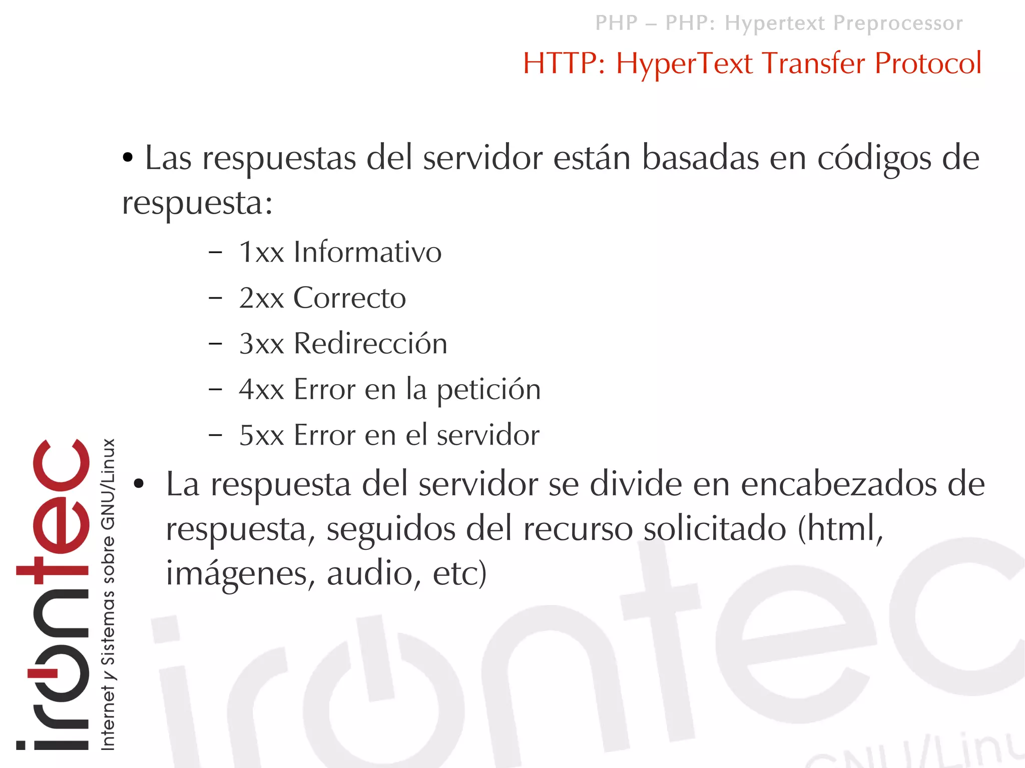 PHP – PHP: Hypertext Preprocessor

                                HTTP: HyperText Transfer Protocol

● Las respuestas del servidor están basadas en códigos de
respuesta:
      –   1xx Informativo
      –   2xx Correcto
      –   3xx Redirección
      –   4xx Error en la petición
      –   5xx Error en el servidor
●   La respuesta del servidor se divide en encabezados de
    respuesta, seguidos del recurso solicitado (html,
    imágenes, audio, etc)
 