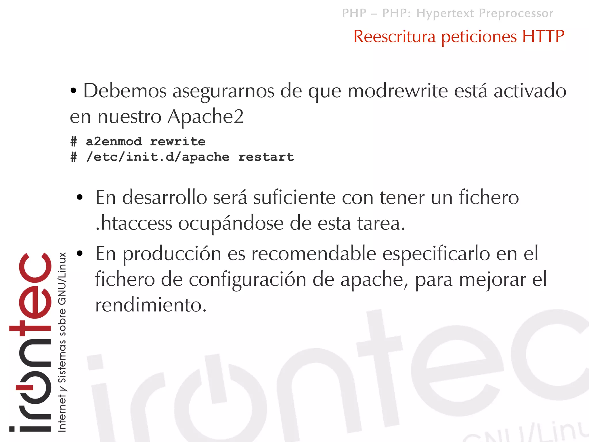 PHP – PHP: Hypertext Preprocessor

                                 Reescritura peticiones HTTP

●Debemos asegurarnos de que modrewrite está activado
en nuestro Apache2
# a2enmod rewrite
# /etc/init.d/apache restart

●   En desarrollo será suficiente con tener un fichero
    .htaccess ocupándose de esta tarea.
●   En producción es recomendable especificarlo en el
    fichero de configuración de apache, para mejorar el
    rendimiento.
 