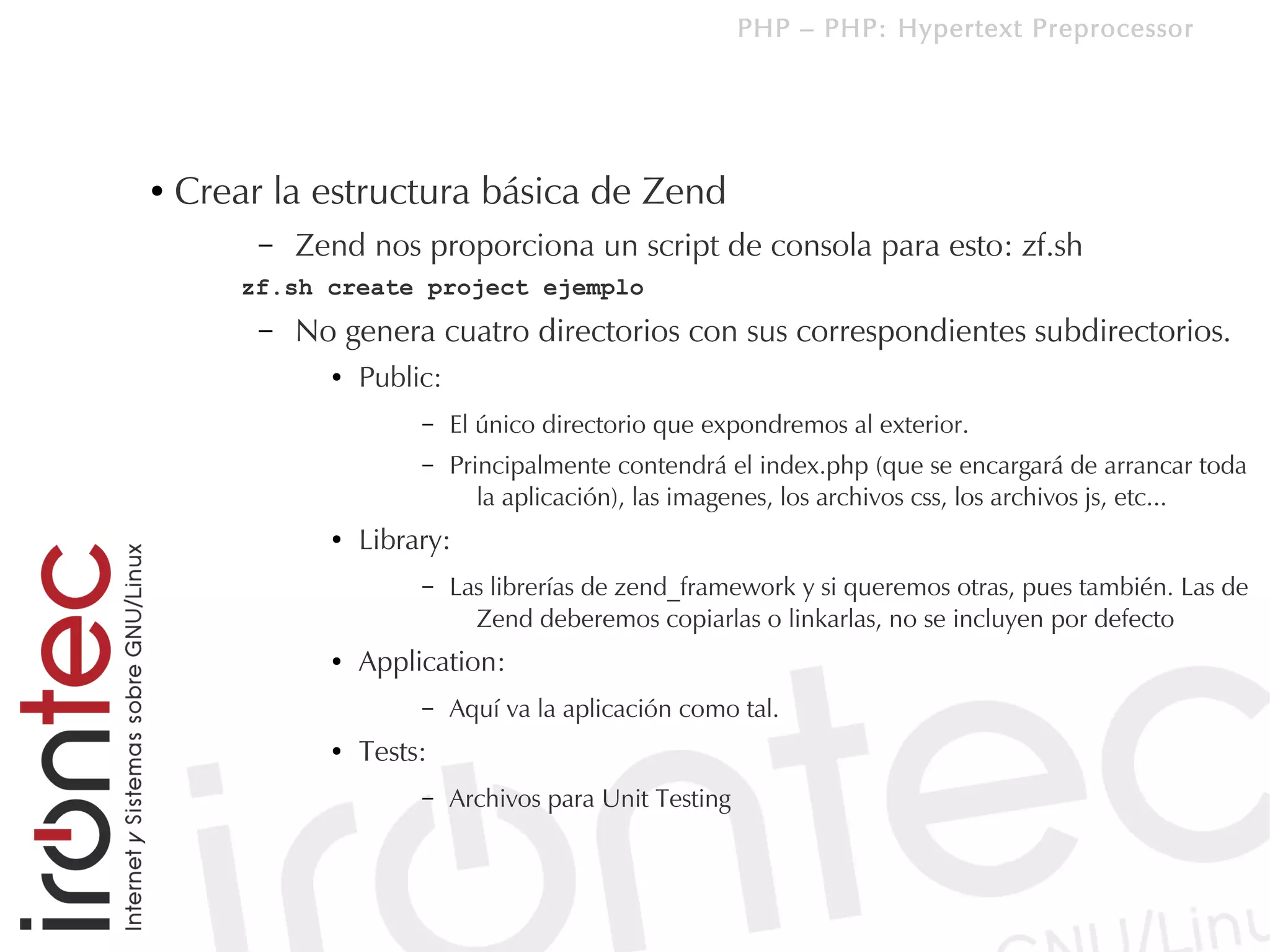 PHP – PHP: Hypertext Preprocessor




●   Crear la estructura básica de Zend
         –   Zend nos proporciona un script de consola para esto: zf.sh
        zf.sh create project ejemplo
         –   No genera cuatro directorios con sus correspondientes subdirectorios.
               ●   Public:
                        –    El único directorio que expondremos al exterior.
                        –    Principalmente contendrá el index.php (que se encargará de arrancar toda
                                la aplicación), las imagenes, los archivos css, los archivos js, etc...
               ●   Library:
                        –    Las librerías de zend_framework y si queremos otras, pues también. Las de
                               Zend deberemos copiarlas o linkarlas, no se incluyen por defecto
               ●   Application:
                        –    Aquí va la aplicación como tal.
               ●   Tests:
                        –    Archivos para Unit Testing
 