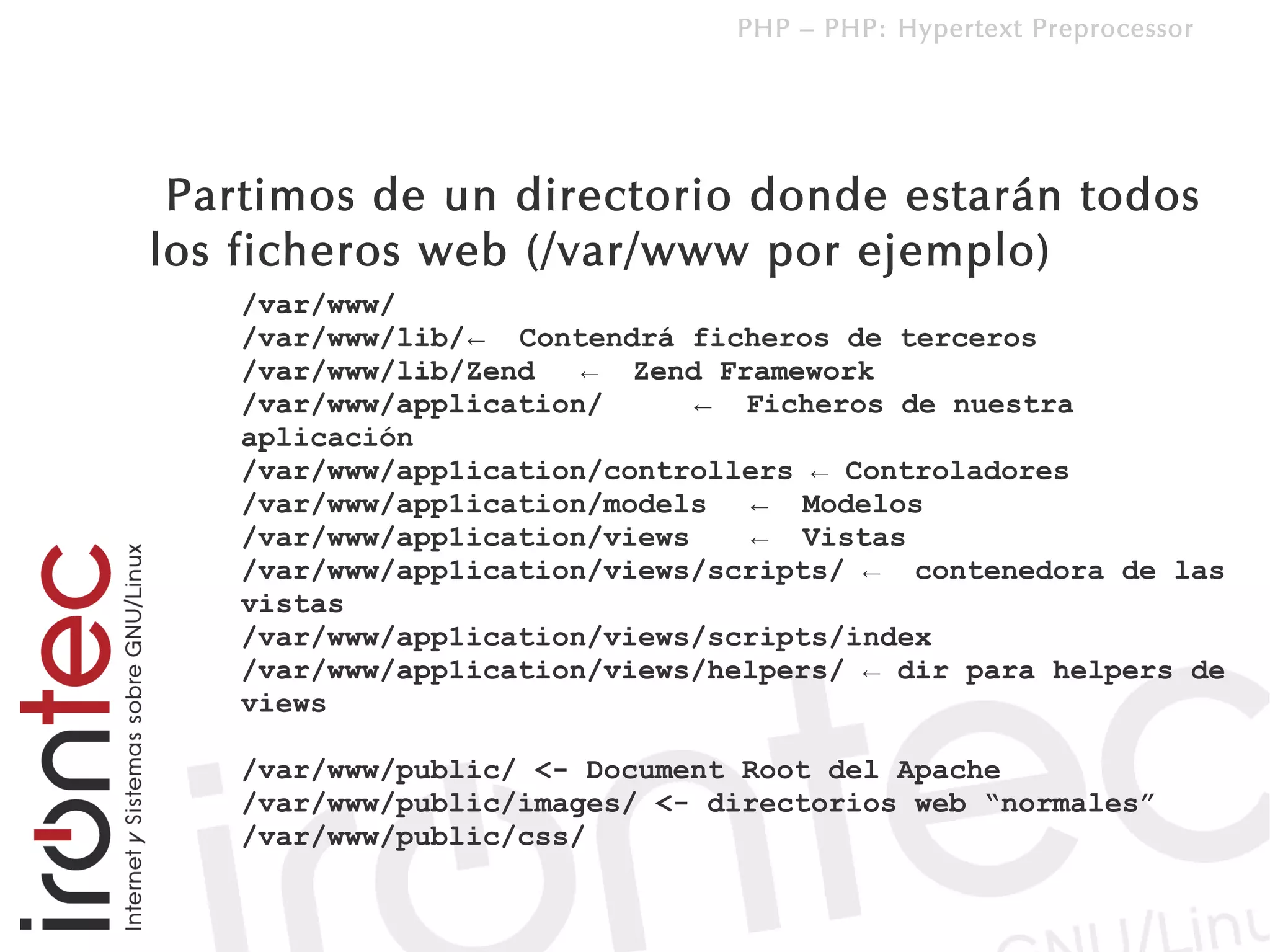 PHP – PHP: Hypertext Preprocessor




 Partimos de un directorio donde estarán todos
los ficheros web (/var/www por ejemplo)
   /var/www/
   /var/www/lib/ ← Contendrá ficheros de terceros
   /var/www/lib/Zend   ← Zend Framework
   /var/www/application/      ← Ficheros de nuestra
   aplicación
   /var/www/app1ication/controllers ← Controladores
   /var/www/app1ication/models   ← Modelos
   /var/www/app1ication/views    ← Vistas
   /var/www/app1ication/views/scripts/ ← contenedora de las
   vistas
   /var/www/app1ication/views/scripts/index
   /var/www/app1ication/views/helpers/ ← dir para helpers de
   views

   /var/www/public/ <- Document Root del Apache
   /var/www/public/images/ <- directorios web “normales”
   /var/www/public/css/
 