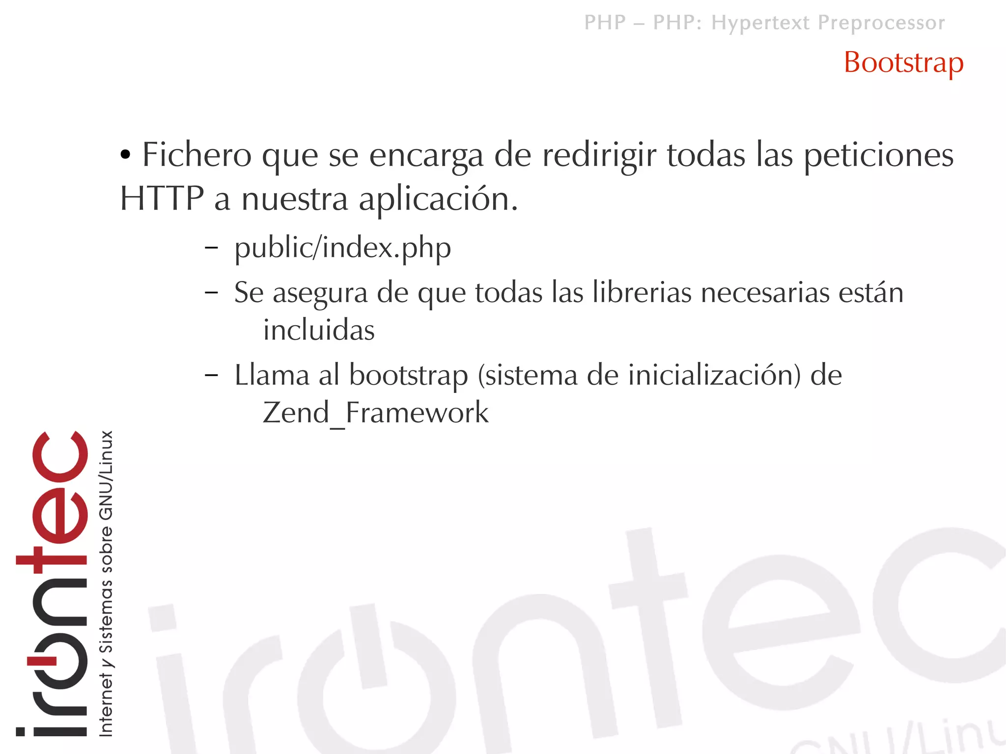 PHP – PHP: Hypertext Preprocessor

                                                            Bootstrap

●Fichero que se encarga de redirigir todas las peticiones
HTTP a nuestra aplicación.
     –   public/index.php
     –   Se asegura de que todas las librerias necesarias están
           incluidas
     –   Llama al bootstrap (sistema de inicialización) de
           Zend_Framework
 