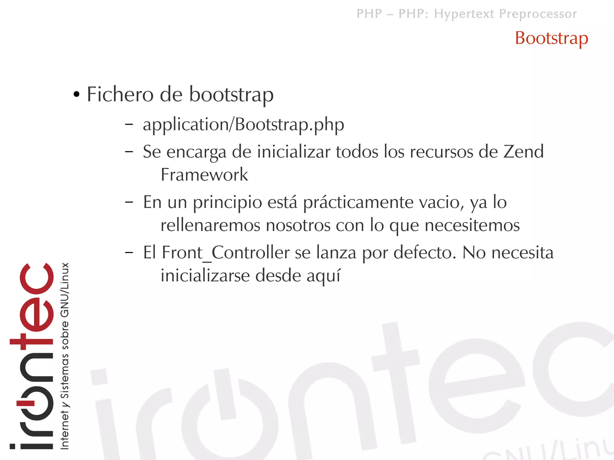 PHP – PHP: Hypertext Preprocessor

                                                              Bootstrap

●   Fichero de bootstrap
        –   application/Bootstrap.php
        –   Se encarga de inicializar todos los recursos de Zend
               Framework
        –   En un principio está prácticamente vacio, ya lo
               rellenaremos nosotros con lo que necesitemos
        –   El Front_Controller se lanza por defecto. No necesita
               inicializarse desde aquí
 