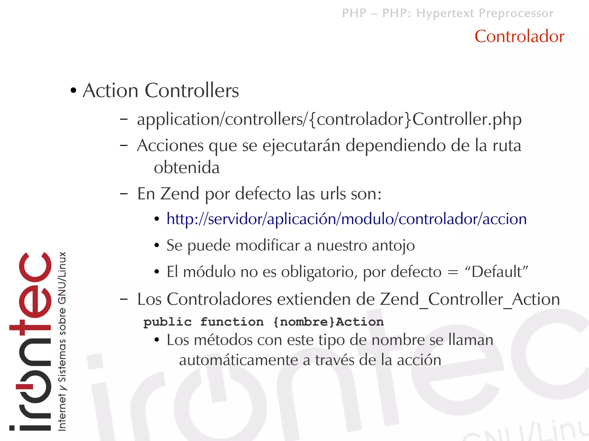 PHP – PHP: Hypertext Preprocessor

                                                               Controlador

●   Action Controllers
        –   application/controllers/{controlador}Controller.php
        –   Acciones que se ejecutarán dependiendo de la ruta
              obtenida
        –   En Zend por defecto las urls son:
              ●   http://servidor/aplicación/modulo/controlador/accion
              ●   Se puede modificar a nuestro antojo
              ●   El módulo no es obligatorio, por defecto = “Default”
        –   Los Controladores extienden de Zend_Controller_Action
            public function {nombre}Action
              ●   Los métodos con este tipo de nombre se llaman
                    automáticamente a través de la acción
 