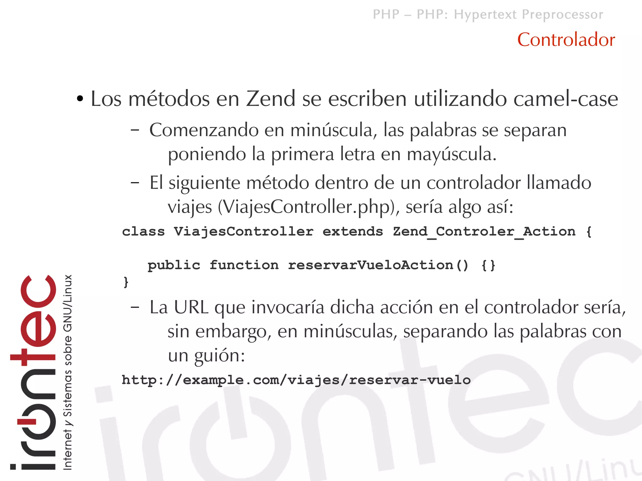 PHP – PHP: Hypertext Preprocessor

                                                              Controlador

●   Los métodos en Zend se escriben utilizando camel-case
           –   Comenzando en minúscula, las palabras se separan
                  poniendo la primera letra en mayúscula.
           –   El siguiente método dentro de un controlador llamado
                  viajes (ViajesController.php), sería algo así:
       class ViajesController extends Zend_Controler_Action {

               public function reservarVueloAction() {}
       }
           –   La URL que invocaría dicha acción en el controlador sería,
                 sin embargo, en minúsculas, separando las palabras con
                 un guión:
       http://example.com/viajes/reservar-vuelo
 