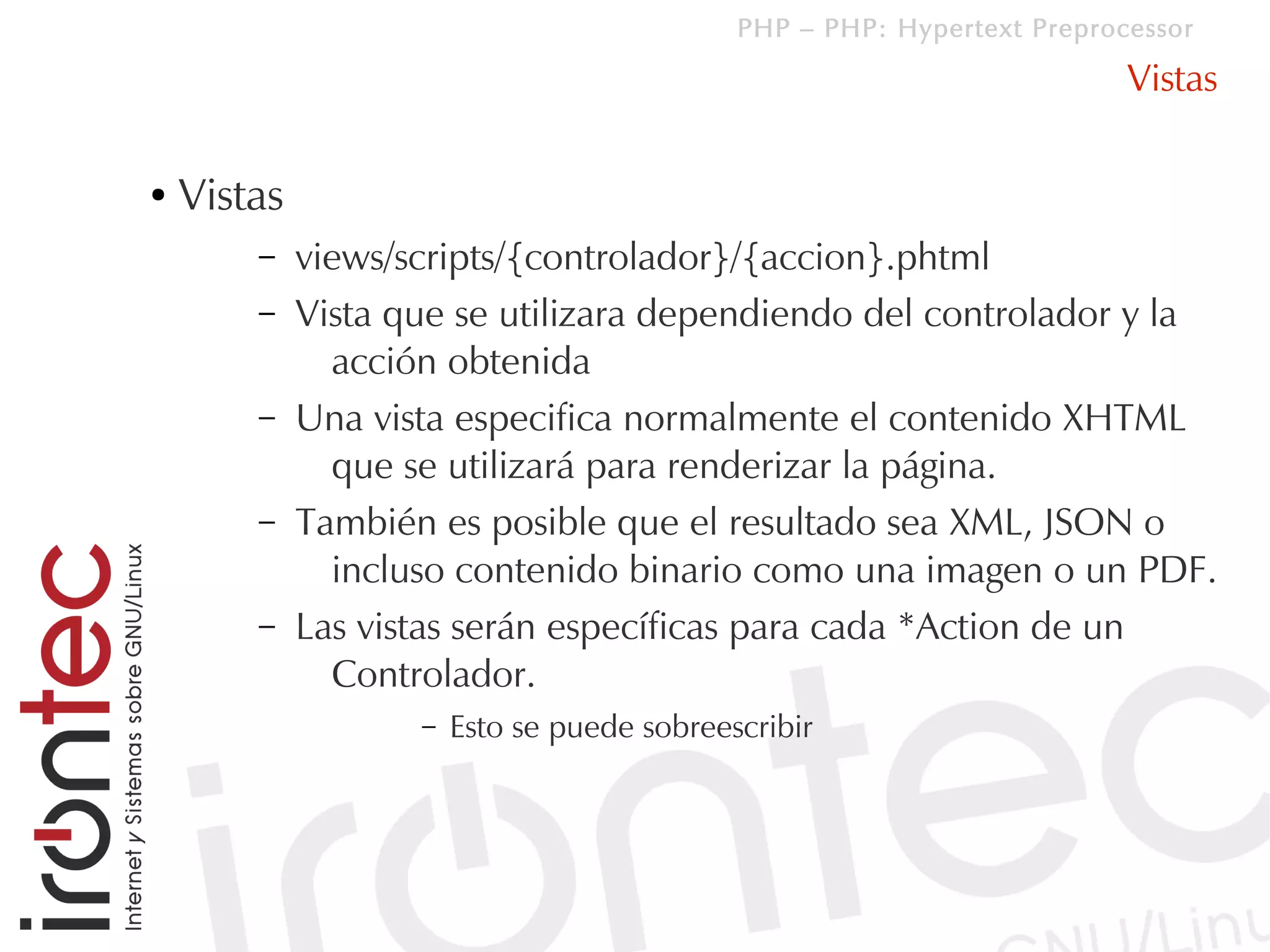 PHP – PHP: Hypertext Preprocessor

                                                                         Vistas

●   Vistas
        –    views/scripts/{controlador}/{accion}.phtml
        –    Vista que se utilizara dependiendo del controlador y la
               acción obtenida
        –    Una vista especifica normalmente el contenido XHTML
               que se utilizará para renderizar la página.
        –    También es posible que el resultado sea XML, JSON o
               incluso contenido binario como una imagen o un PDF.
        –    Las vistas serán específicas para cada *Action de un
               Controlador.
                    –   Esto se puede sobreescribir
 