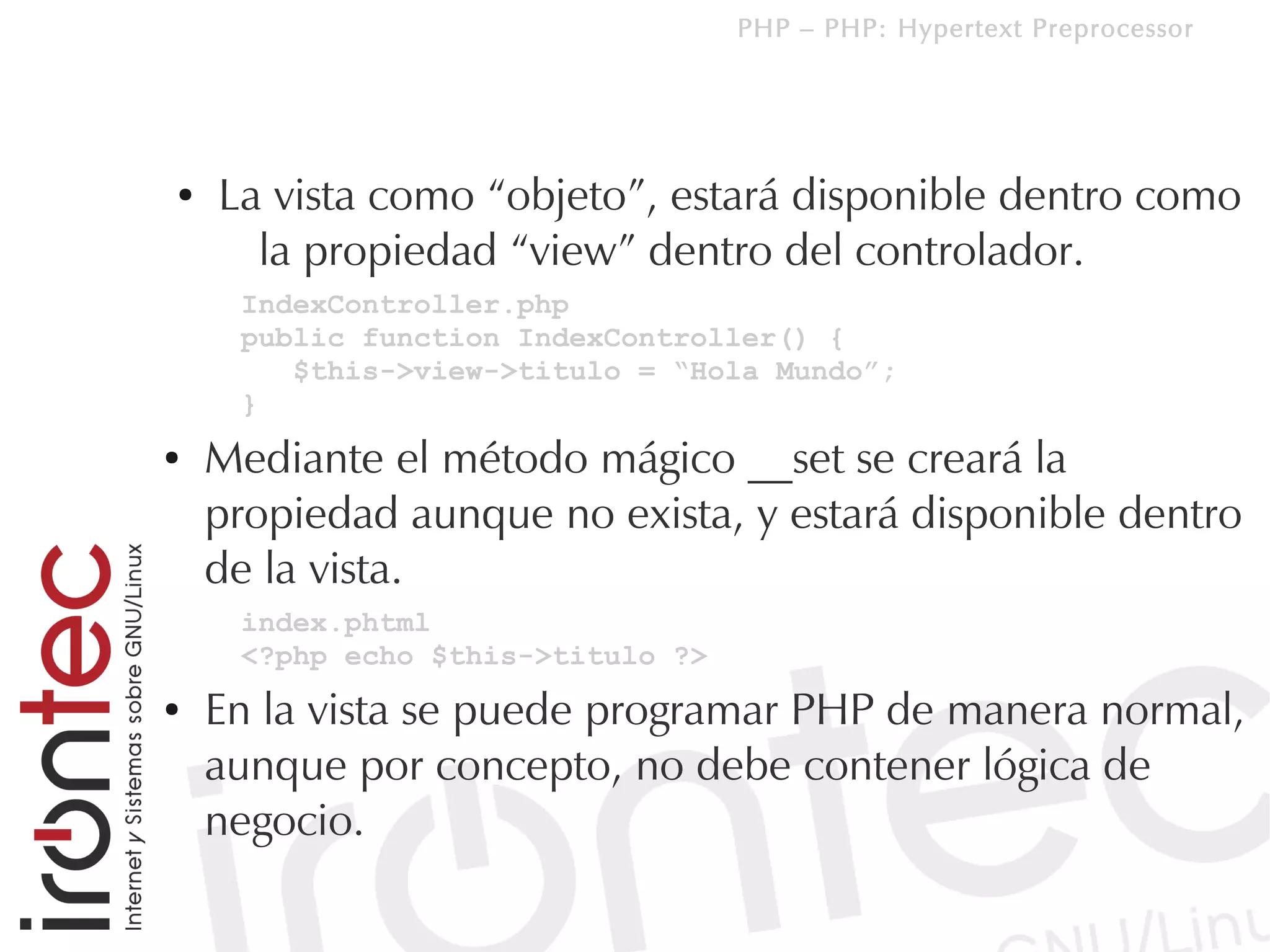 PHP – PHP: Hypertext Preprocessor




●   La vista como “objeto”, estará disponible dentro como
      la propiedad “view” dentro del controlador.
     IndexController.php
     public function IndexController() {
        $this->view->titulo = “Hola Mundo”;
     }
●   Mediante el método mágico __set se creará la
    propiedad aunque no exista, y estará disponible dentro
    de la vista.
     index.phtml
     <?php echo $this->titulo ?>
●   En la vista se puede programar PHP de manera normal,
    aunque por concepto, no debe contener lógica de
    negocio.
 