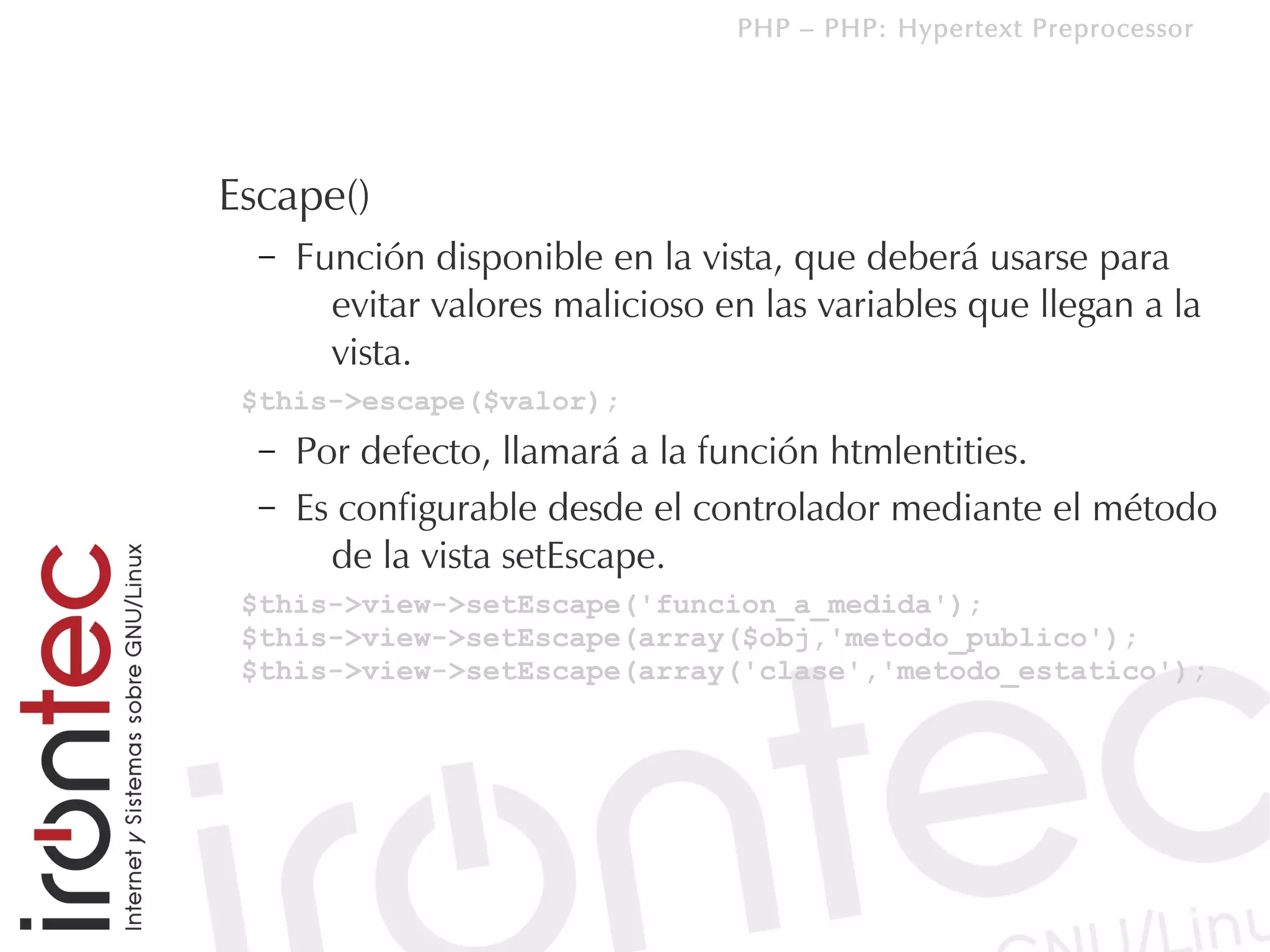 PHP – PHP: Hypertext Preprocessor




Escape()
  –   Función disponible en la vista, que deberá usarse para
        evitar valores malicioso en las variables que llegan a la
        vista.
 $this->escape($valor);
  –   Por defecto, llamará a la función htmlentities.
  –   Es configurable desde el controlador mediante el método
        de la vista setEscape.
 $this->view->setEscape('funcion_a_medida');
 $this->view->setEscape(array($obj,'metodo_publico');
 $this->view->setEscape(array('clase','metodo_estatico');
 