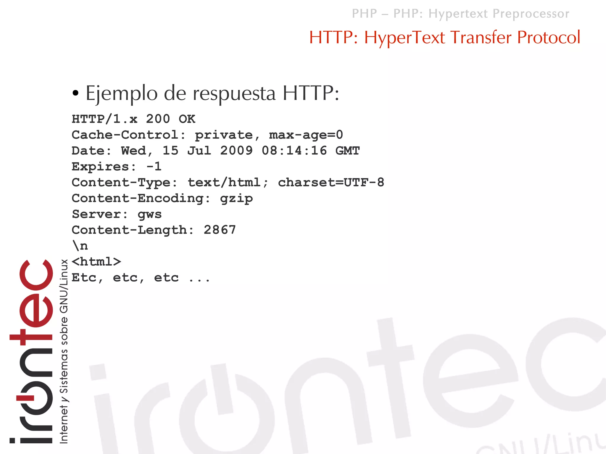 PHP – PHP: Hypertext Preprocessor

                            HTTP: HyperText Transfer Protocol

●   Ejemplo de respuesta HTTP:
HTTP/1.x 200 OK
Cache-Control: private, max-age=0
Date: Wed, 15 Jul 2009 08:14:16 GMT
Expires: -1
Content-Type: text/html; charset=UTF-8
Content-Encoding: gzip
Server: gws
Content-Length: 2867
n
<html>
Etc, etc, etc ...
 