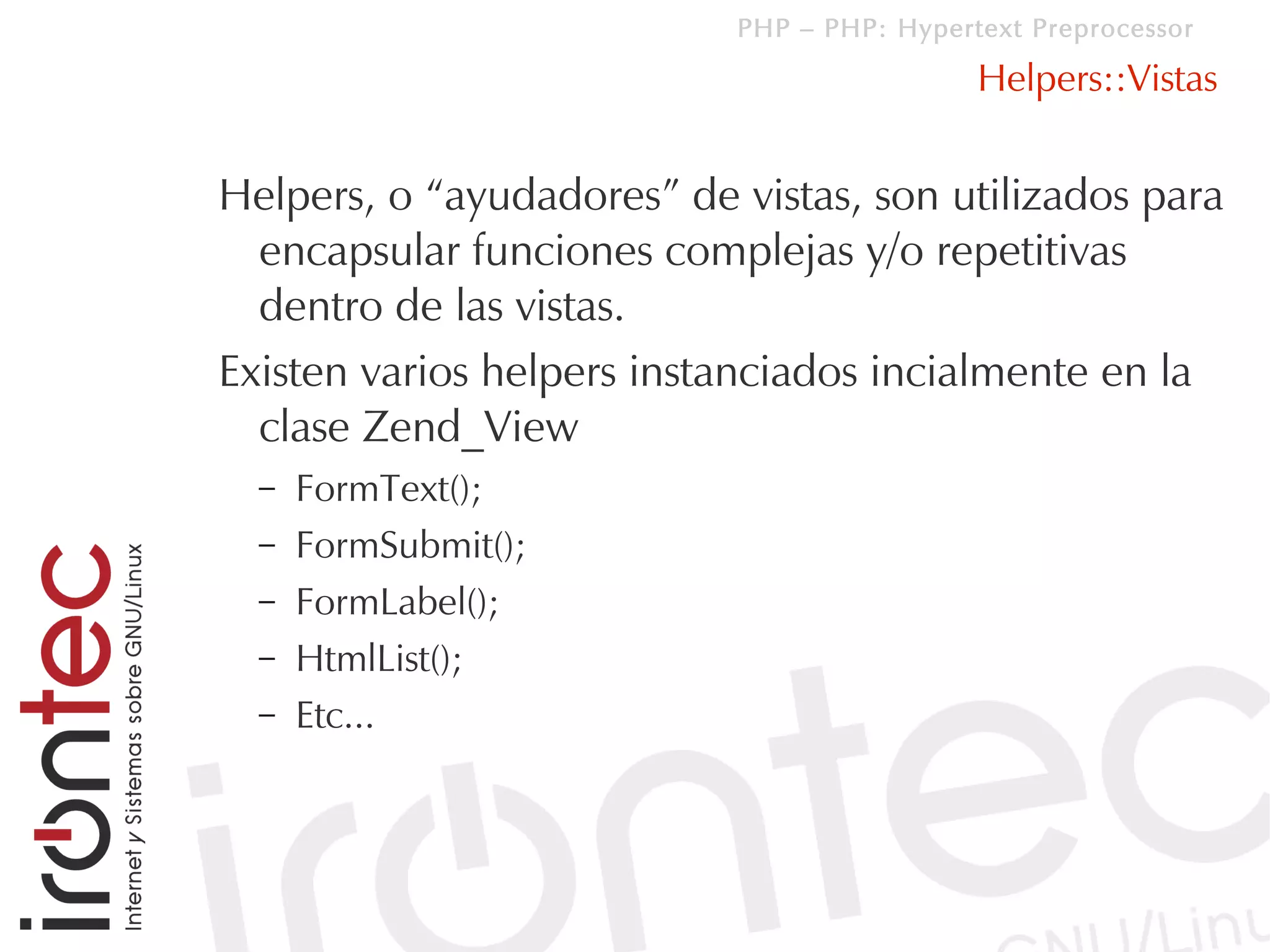 PHP – PHP: Hypertext Preprocessor

                                            Helpers::Vistas


Helpers, o “ayudadores” de vistas, son utilizados para
  encapsular funciones complejas y/o repetitivas
  dentro de las vistas.
Existen varios helpers instanciados incialmente en la
  clase Zend_View
  –   FormText();
  –   FormSubmit();
  –   FormLabel();
  –   HtmlList();
  –   Etc...
 