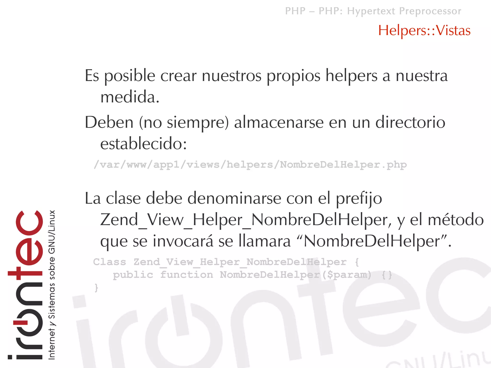 PHP – PHP: Hypertext Preprocessor

                                              Helpers::Vistas


Es posible crear nuestros propios helpers a nuestra
  medida.
Deben (no siempre) almacenarse en un directorio
  establecido:
 /var/www/app1/views/helpers/NombreDelHelper.php


La clase debe denominarse con el prefijo
  Zend_View_Helper_NombreDelHelper, y el método
  que se invocará se llamara “NombreDelHelper”.
 Class Zend_View_Helper_NombreDelHelper {
    public function NombreDelHelper($param) {}
 }
 