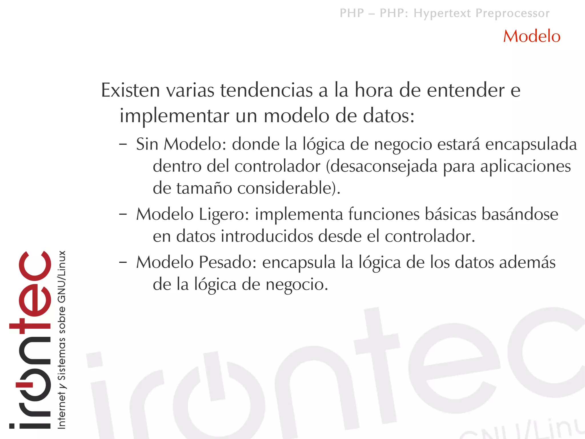 PHP – PHP: Hypertext Preprocessor

                                                         Modelo


Existen varias tendencias a la hora de entender e
  implementar un modelo de datos:
  –   Sin Modelo: donde la lógica de negocio estará encapsulada
        dentro del controlador (desaconsejada para aplicaciones
        de tamaño considerable).
  –   Modelo Ligero: implementa funciones básicas basándose
        en datos introducidos desde el controlador.
  –   Modelo Pesado: encapsula la lógica de los datos además
        de la lógica de negocio.
 
