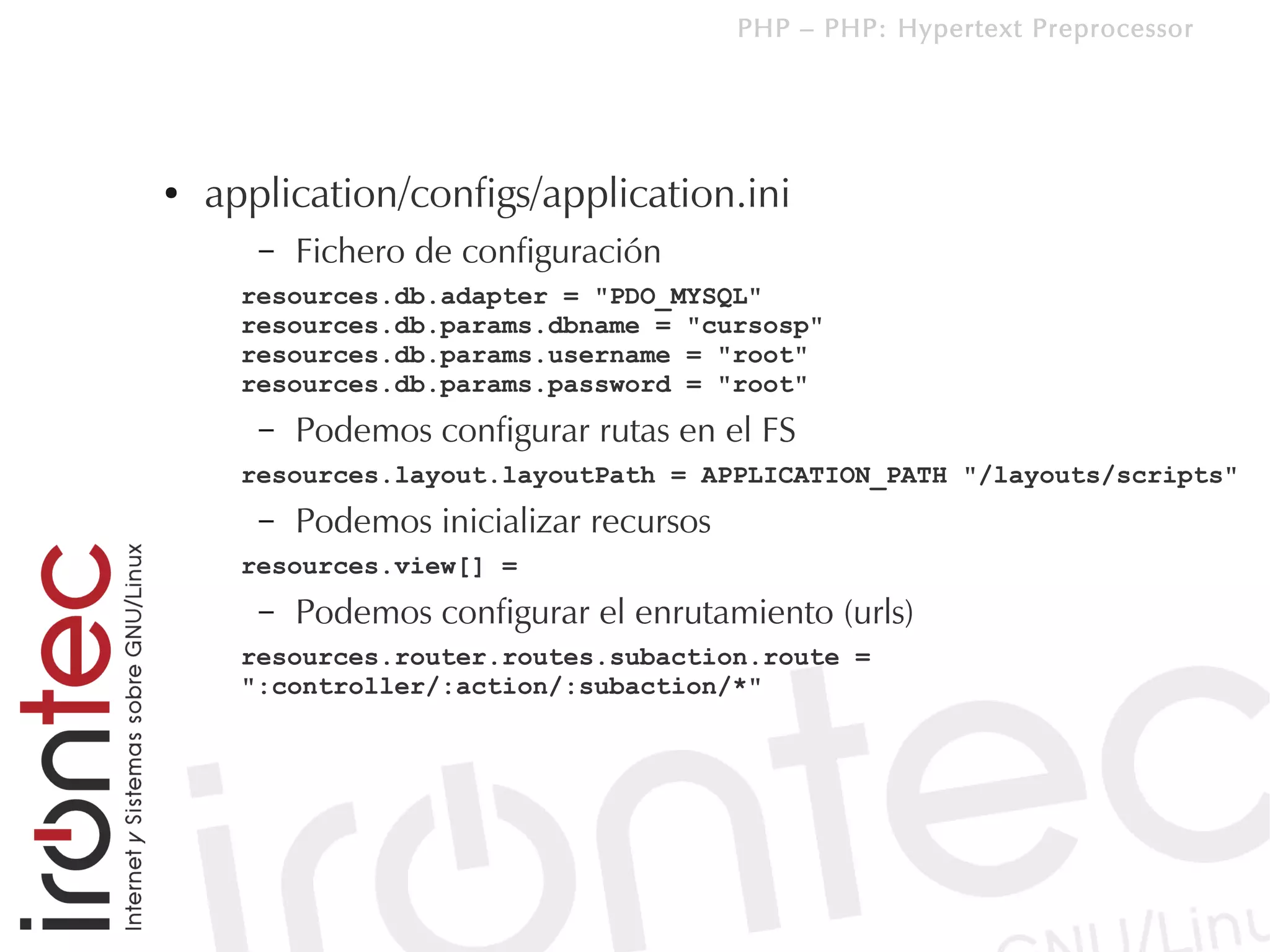 PHP – PHP: Hypertext Preprocessor




●   application/configs/application.ini
       –   Fichero de configuración
      resources.db.adapter = "PDO_MYSQL"
      resources.db.params.dbname = "cursosp"
      resources.db.params.username = "root"
      resources.db.params.password = "root"
       –   Podemos configurar rutas en el FS
      resources.layout.layoutPath = APPLICATION_PATH "/layouts/scripts"
       –   Podemos inicializar recursos
      resources.view[] =
       –   Podemos configurar el enrutamiento (urls)
      resources.router.routes.subaction.route =
      ":controller/:action/:subaction/*"
 