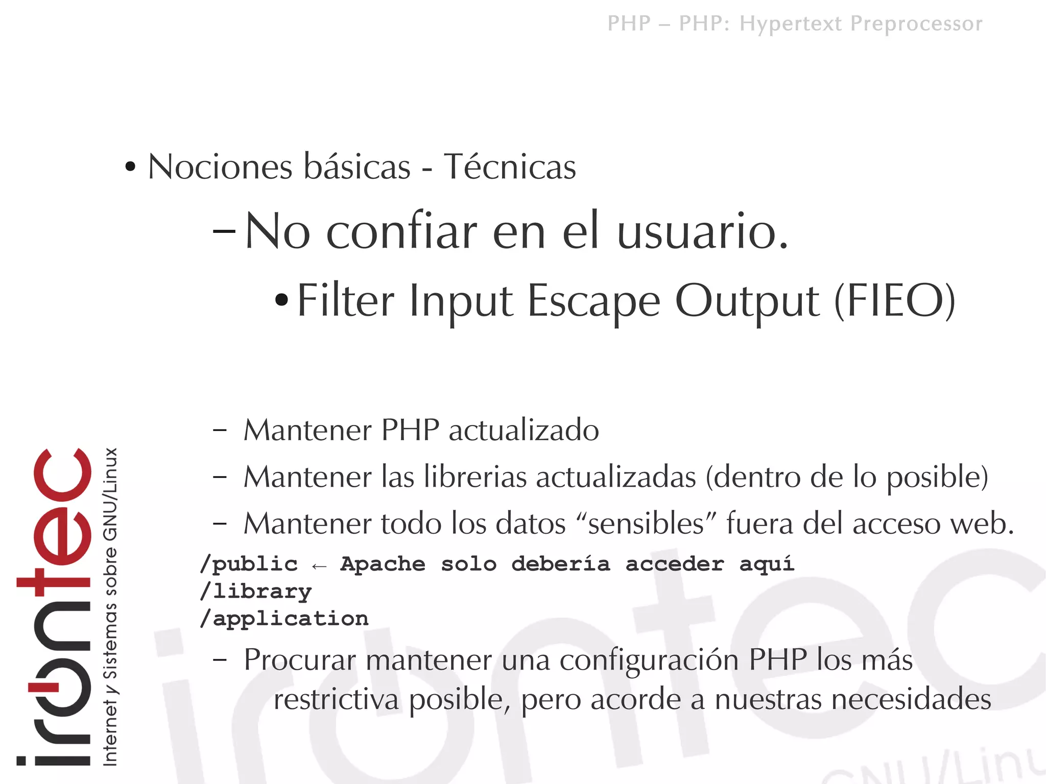 PHP – PHP: Hypertext Preprocessor




●   Nociones básicas - Técnicas
        – No       confiar en el usuario.
              ●   Filter Input Escape Output (FIEO)

        –   Mantener PHP actualizado
        –   Mantener las librerias actualizadas (dentro de lo posible)
        –   Mantener todo los datos “sensibles” fuera del acceso web.
       /public ← Apache solo debería acceder aquí
       /library
       /application
        –   Procurar mantener una configuración PHP los más
              restrictiva posible, pero acorde a nuestras necesidades
 