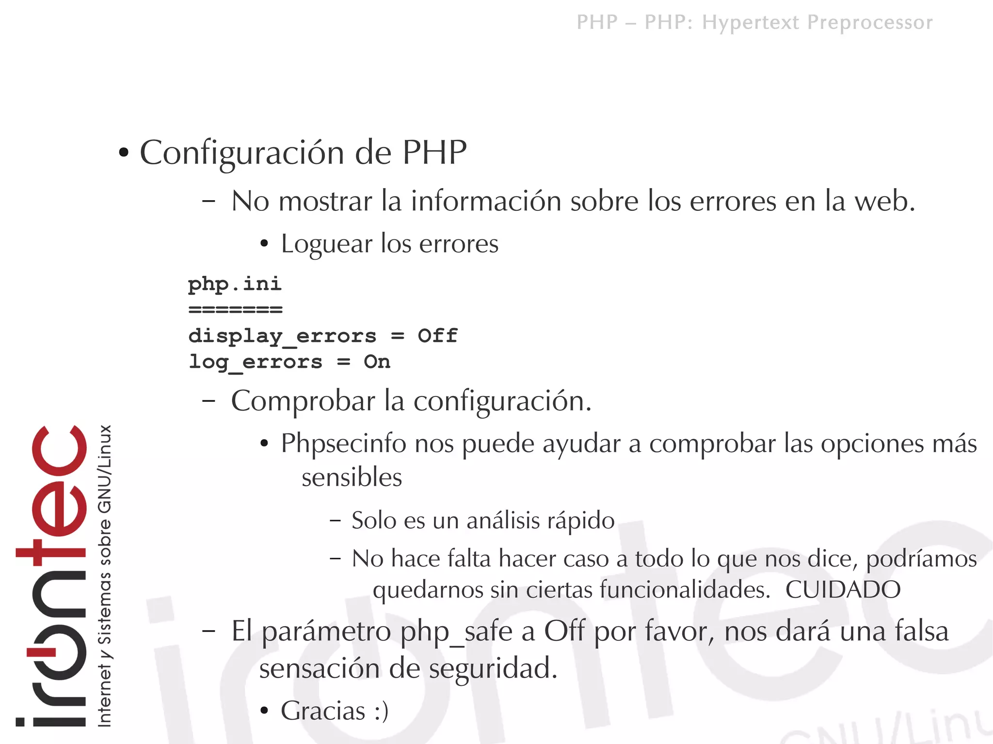 PHP – PHP: Hypertext Preprocessor




●   Configuración de PHP
       –   No mostrar la información sobre los errores en la web.
             ●   Loguear los errores
      php.ini
      =======
      display_errors = Off
      log_errors = On
       –   Comprobar la configuración.
             ●   Phpsecinfo nos puede ayudar a comprobar las opciones más
                  sensibles
                     –   Solo es un análisis rápido
                     –   No hace falta hacer caso a todo lo que nos dice, podríamos
                          quedarnos sin ciertas funcionalidades. CUIDADO
       –   El parámetro php_safe a Off por favor, nos dará una falsa
              sensación de seguridad.
             ●   Gracias :)
 