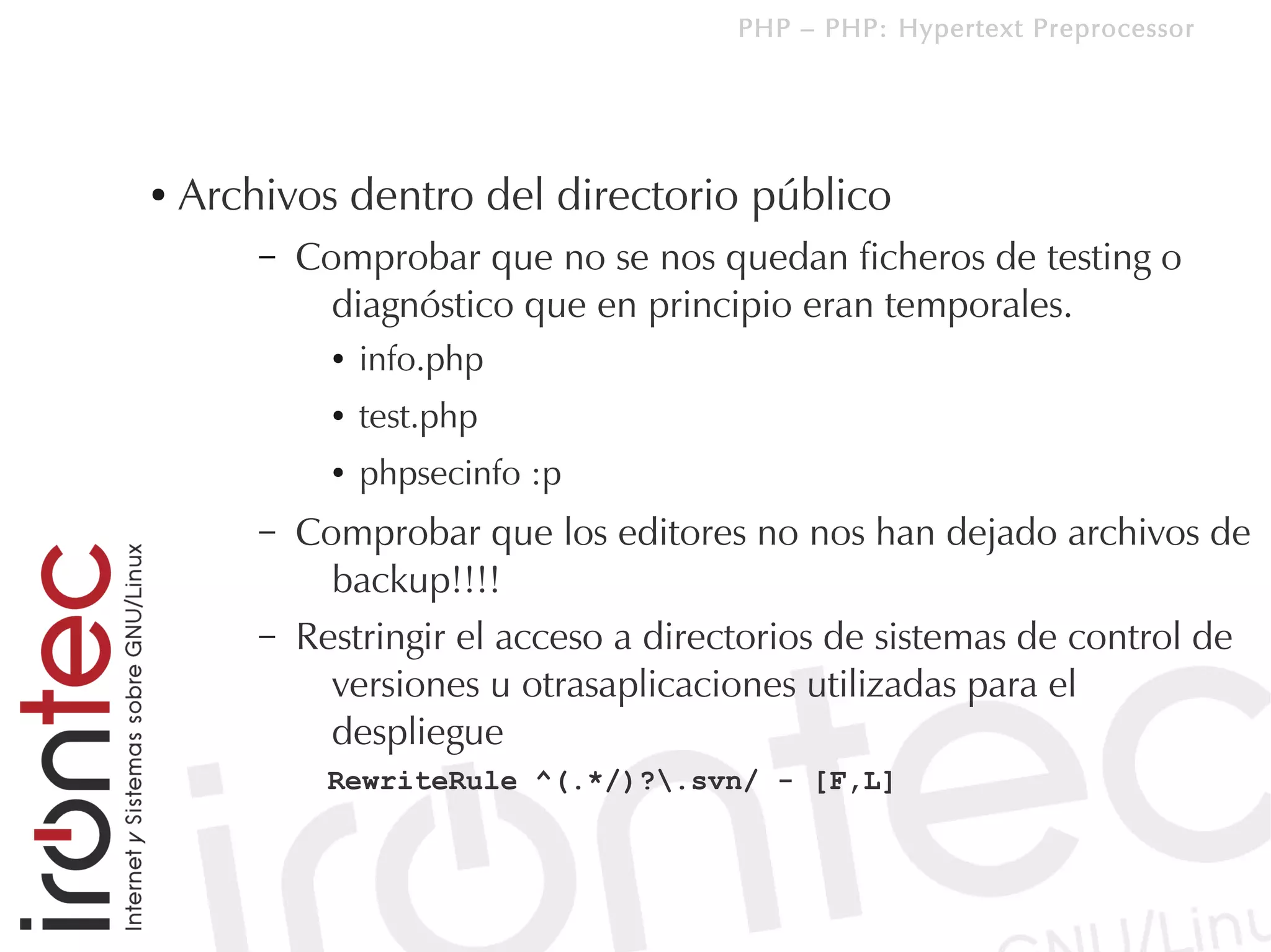 PHP – PHP: Hypertext Preprocessor




●   Archivos dentro del directorio público
        –   Comprobar que no se nos quedan ficheros de testing o
              diagnóstico que en principio eran temporales.
              ●   info.php
              ●   test.php
              ●   phpsecinfo :p
        –   Comprobar que los editores no nos han dejado archivos de
              backup!!!!
        –   Restringir el acceso a directorios de sistemas de control de
              versiones u otrasaplicaciones utilizadas para el
              despliegue
              RewriteRule ^(.*/)?.svn/ - [F,L]
 