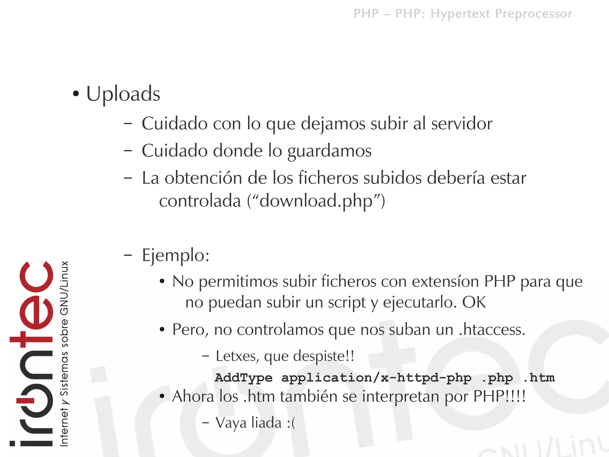 PHP – PHP: Hypertext Preprocessor




●   Uploads
       –   Cuidado con lo que dejamos subir al servidor
       –   Cuidado donde lo guardamos
       –   La obtención de los ficheros subidos debería estar
             controlada (“download.php”)

       –   Ejemplo:
             ●   No permitimos subir ficheros con extensíon PHP para que
                  no puedan subir un script y ejecutarlo. OK
             ●   Pero, no controlamos que nos suban un .htaccess.
                     –   Letxes, que despiste!!
                         AddType application/x-httpd-php .php .htm
             ●   Ahora los .htm también se interpretan por PHP!!!!
                     –   Vaya liada :(
 