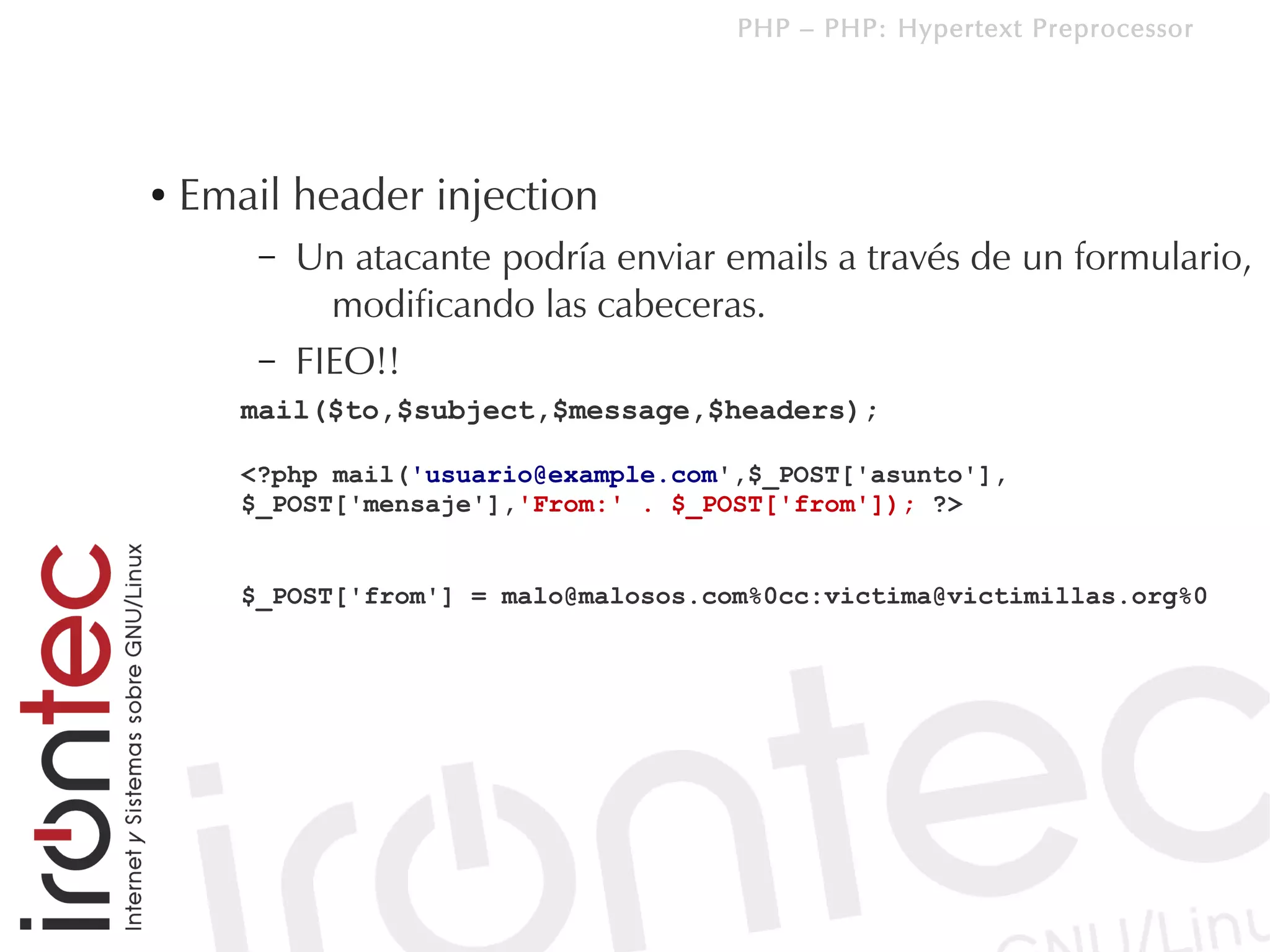 PHP – PHP: Hypertext Preprocessor




●   Email header injection
        –   Un atacante podría enviar emails a través de un formulario,
              modificando las cabeceras.
        –   FIEO!!
       mail($to,$subject,$message,$headers);

       <?php mail('usuario@example.com',$_POST['asunto'],
       $_POST['mensaje'],'From:' . $_POST['from']); ?>


       $_POST['from'] = malo@malosos.com%0cc:victima@victimillas.org%0
 