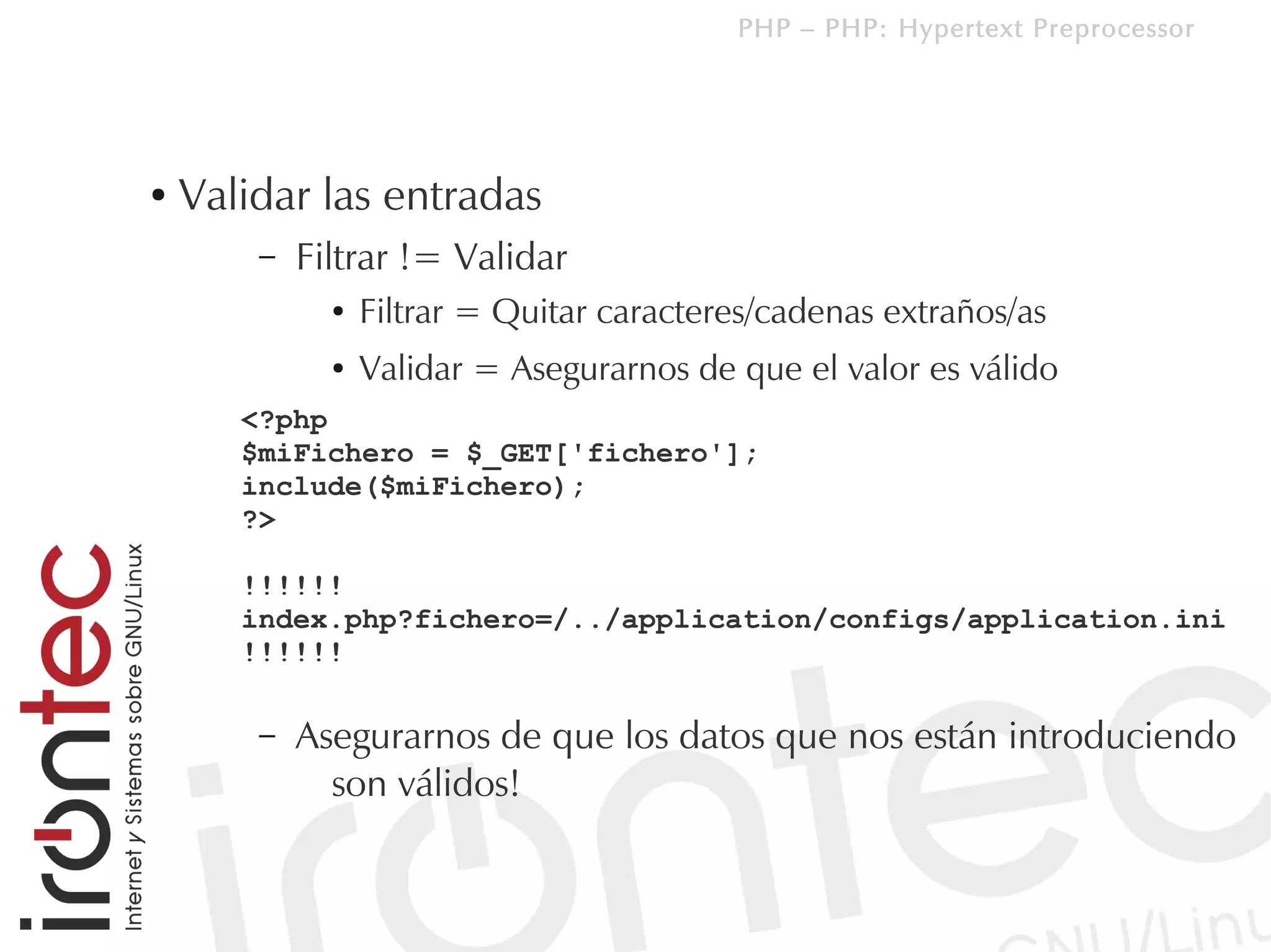 PHP – PHP: Hypertext Preprocessor




●   Validar las entradas
        –   Filtrar != Validar
              ●   Filtrar = Quitar caracteres/cadenas extraños/as
              ●   Validar = Asegurarnos de que el valor es válido
       <?php
       $miFichero = $_GET['fichero'];
       include($miFichero);
       ?>

       !!!!!!
       index.php?fichero=/../application/configs/application.ini
       !!!!!!

        –   Asegurarnos de que los datos que nos están introduciendo
              son válidos!
 
